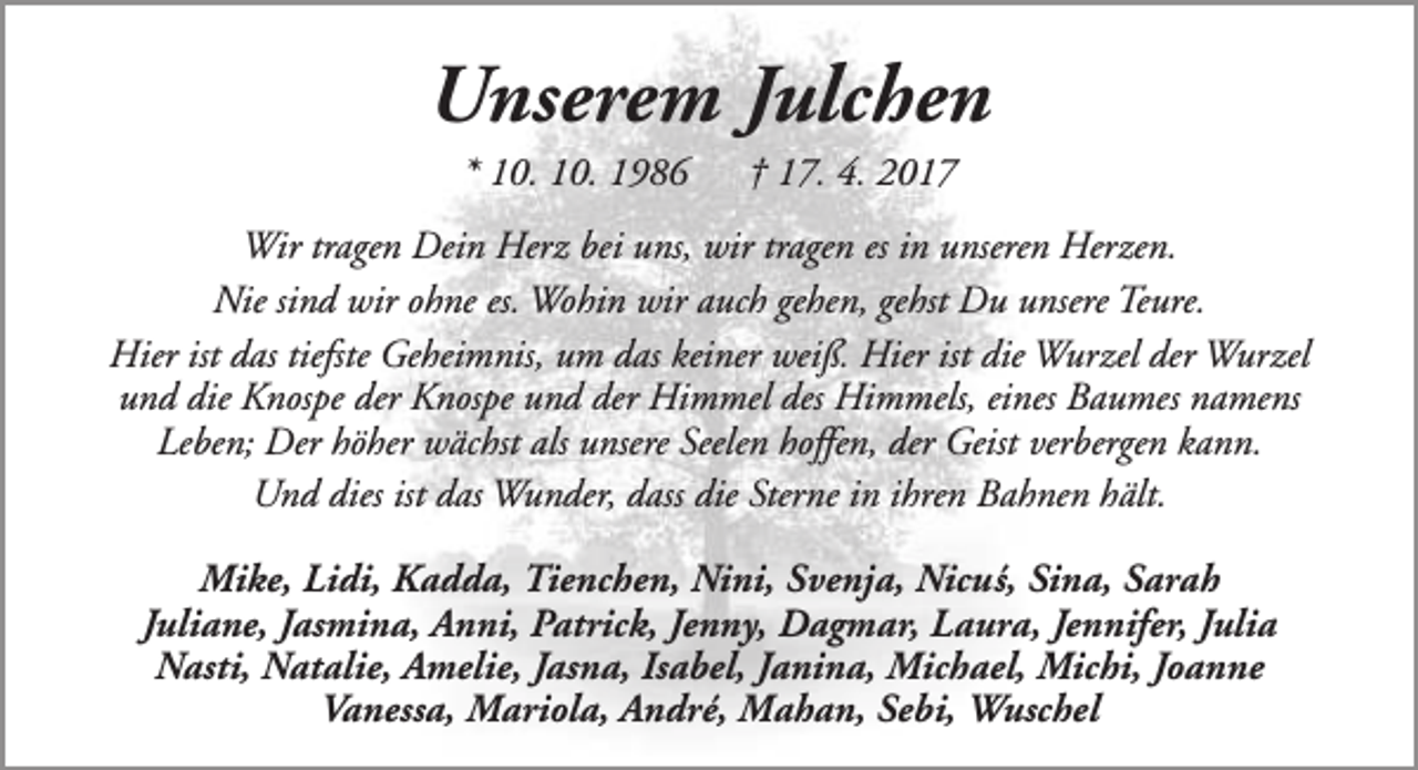 <p>Unserem Julchen<br />* 10. 10. 1986</p><p>† 17. 4. 2017</p><p>Wir tragen Dein Herz bei uns, wir tragen es in unseren Herzen.<br />Nie sind wir ohne es. Wohin wir auch gehen, gehst Du unsere Teure.<br />Hier ist das tiefste Geheimnis, um das keiner weiß. Hier ist die Wurzel der Wurzel<br />und die Knospe der Knospe und der Himmel des Himmels, eines Baumes namens<br />Leben; Der höher wächst als unsere Seelen hoffen, der Geist verbergen kann.<br />Und dies ist das Wunder, dass die Sterne in ihren Bahnen hält.<br />Mike, Lidi, Kadda, Tienchen, Nini, Svenja, Nicu´s, Sina, Sarah<br />Juliane, Jasmina, Anni, Patrick, Jenny, Dagmar, Laura, Jennifer, Julia<br />Nasti, Natalie, Amelie, Jasna, Isabel, Janina, Michael, Michi, Joanne<br />Vanessa, Mariola, André, Mahan, Sebi, Wuschel</p>