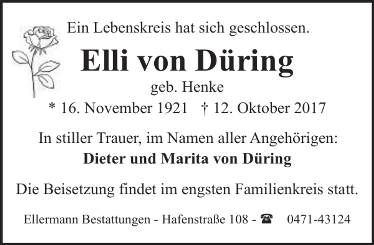 <p>Ein Lebenskreis hat sich geschlossen.</p><p>Elli von Düring</p><p>geb. Henke<br />* 16. November 1921 † 12. Oktober 2017<br />In stiller Trauer, im Namen aller Angehörigen:<br />Dieter und Marita von Düring<br />Die Beisetzung findet im engsten Familienkreis statt.<br />Ellermann Bestattungen - Hafenstraße 108 - (</p><p>0471-43124</p>