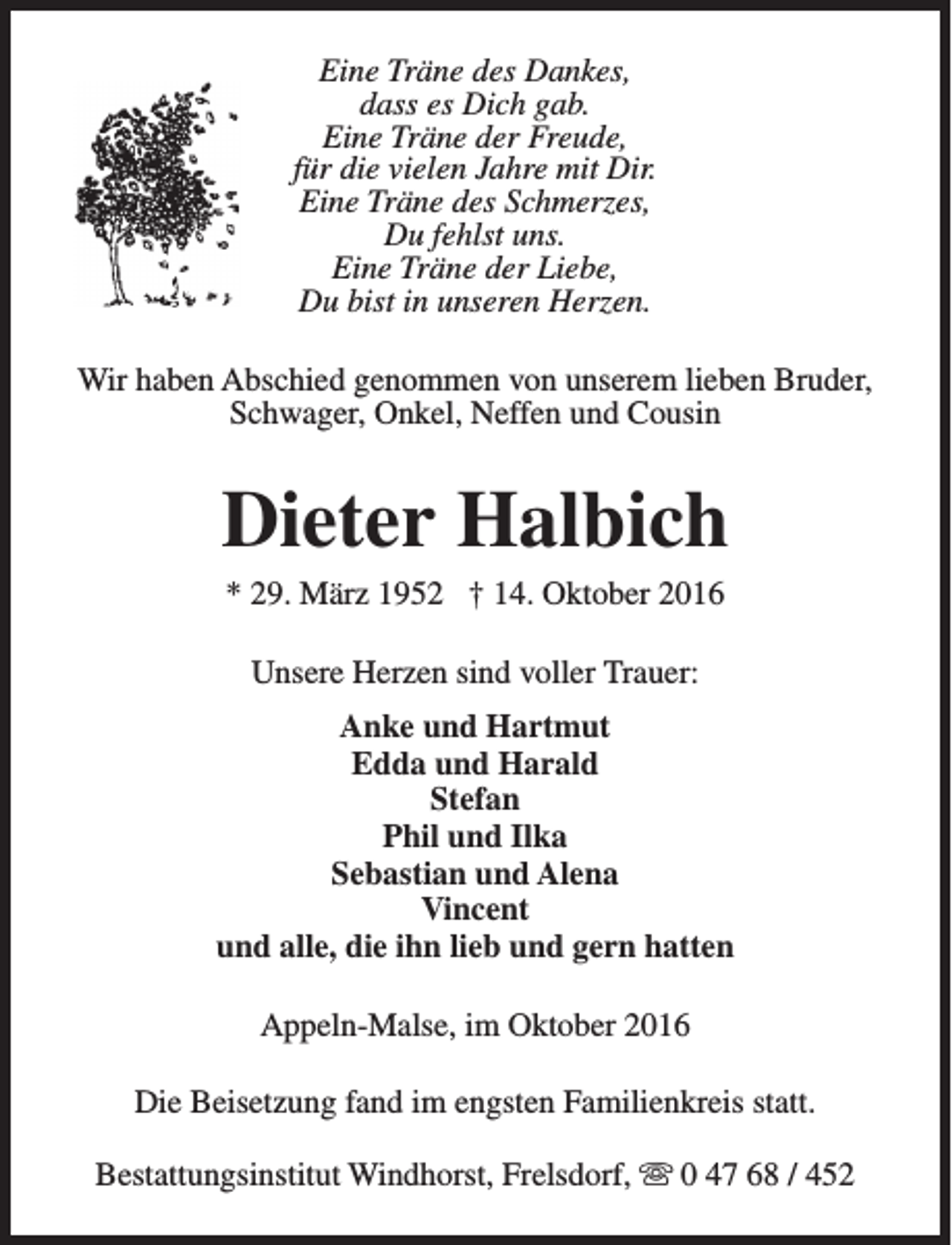 <p>Eine Träne des Dankes,<br />dass es Dich gab.<br />Eine Träne der Freude,<br />für die vielen Jahre mit Dir.<br />Eine Träne des Schmerzes,<br />Du fehlst uns.<br />Eine Träne der Liebe,<br />Du bist in unseren Herzen.<br />Wir haben Abschied genommen von unserem lieben Bruder,<br />Schwager, Onkel, Neffen und Cousin</p><p>Dieter Halbich<br />* 29. März 1952 † 14. Oktober 2016<br />Unsere Herzen sind voller Trauer:<br />Anke und Hartmut<br />Edda und Harald<br />Stefan<br />Phil und Ilka<br />Sebastian und Alena<br />Vincent<br />und alle, die ihn lieb und gern hatten<br />Appeln-Malse, im Oktober 2016<br />Die Beisetzung fand im engsten Familienkreis statt.<br />Bestattungsinstitut Windhorst, Frelsdorf, s 0 47 68 / 452</p>