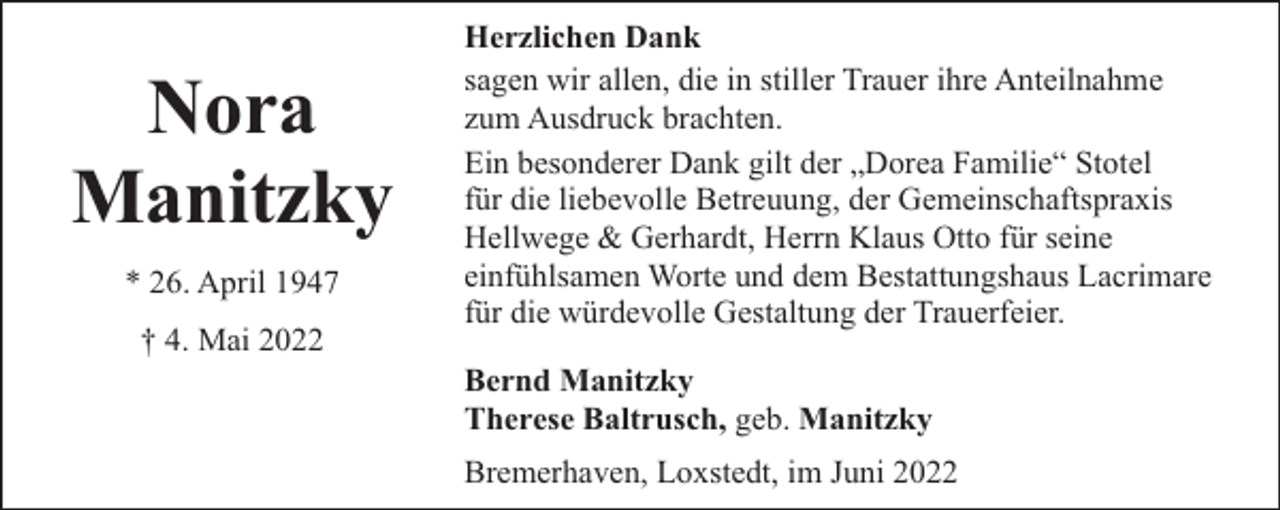 <p>Nora<br />Manitzky<br />* 26. April 1947<br />† 4. Mai 2022</p><p>Herzlichen Dank<br />sagen wir allen, die in stiller Trauer ihre Anteilnahme<br />zum Ausdruck brachten.<br />Ein besonderer Dank gilt der „Dorea Familie“ Stotel<br />für die liebevolle Betreuung, der Gemeinschaftspraxis<br />Hellwege &amp; Gerhardt, Herrn Klaus Otto für seine<br />einfühlsamen Worte und dem Bestattungshaus Lacrimare<br />für die würdevolle Gestaltung der Trauerfeier.<br />Bernd Manitzky<br />Therese Baltrusch, geb. Manitzky<br />Bremerhaven, Loxstedt, im Juni 2022</p>