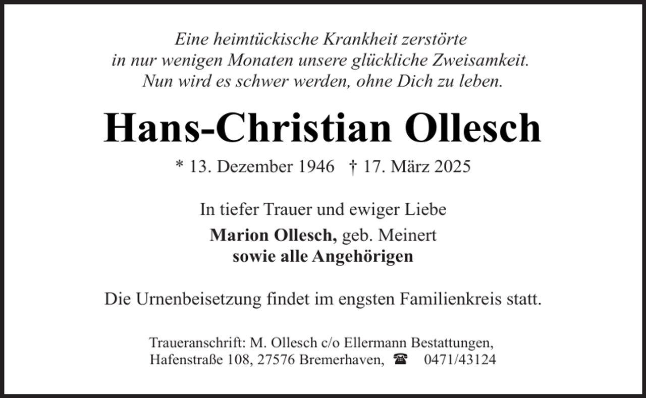 <p>Eine heimtückische Krankheit zerstörte<br />in nur wenigen Monaten unsere glückliche Zweisamkeit.<br />Nun wird es schwer werden, ohne Dich zu leben.</p><p>Hans-Christian Ollesch<br />* 13. Dezember 1946 † 17. März 2025<br />In tiefer Trauer und ewiger Liebe<br />Marion Ollesch, geb. Meinert<br />sowie alle Angehörigen<br />Die Urnenbeisetzung findet im engsten Familienkreis statt.<br />Traueranschrift: M. Ollesch c/o Ellermann Bestattungen,<br />Hafenstraße 108, 27576 Bremerhaven, ( 0471/43124</p>