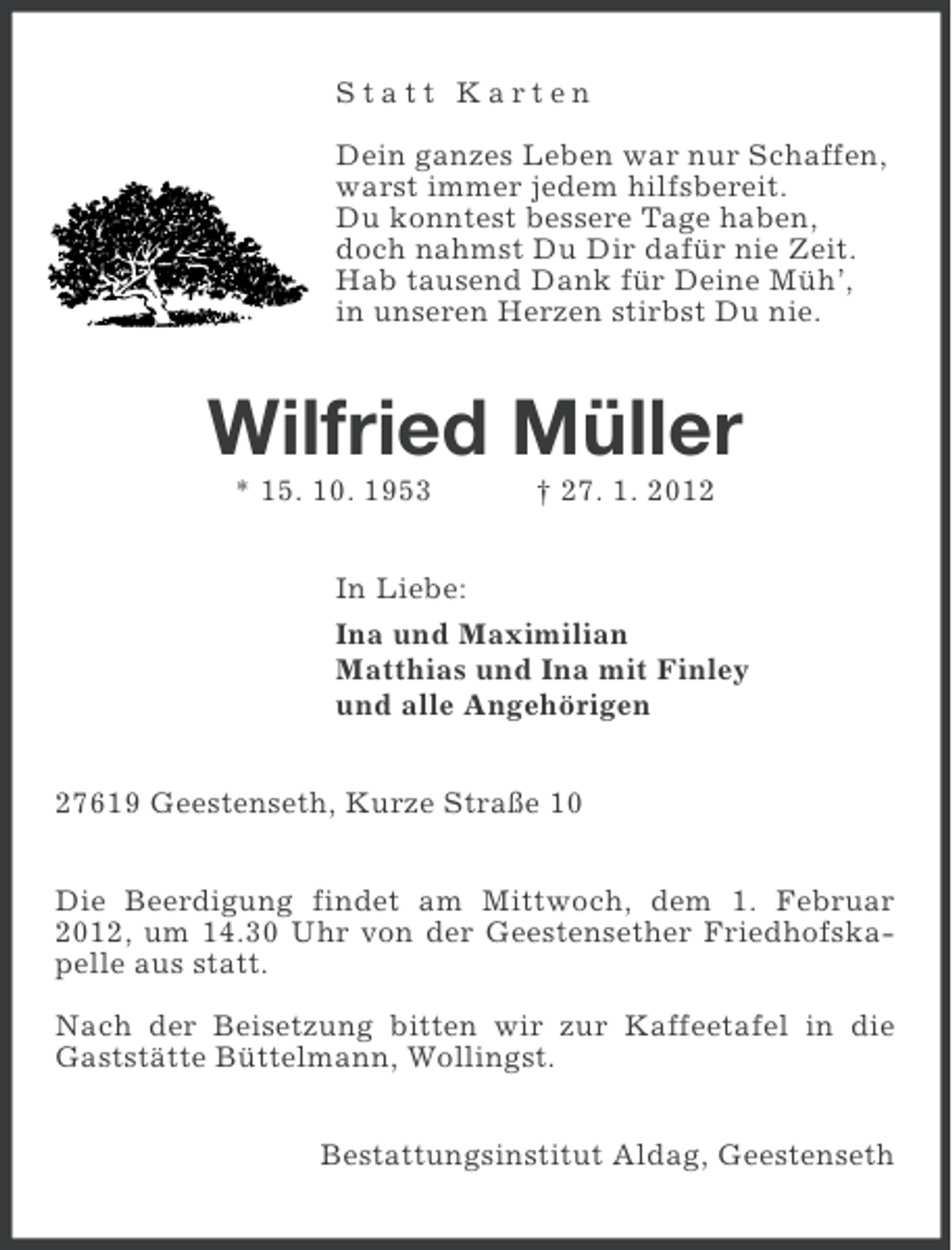 <p>Statt Karten<br />Dein ganzes Leben war nur Schaffen,<br />warst immer jedem hilfsbereit.<br />Du konntest bessere Tage haben,<br />doch nahmst Du Dir dafür nie Zeit.<br />Hab tausend Dank für Deine Müh’,<br />in unseren Herzen stirbst Du nie.</p><p>Wilfried Müller<br />* 15. 10. 1953</p><p>† 27. 1. 2012</p><p>In Liebe:<br />Ina und Maximilian<br />Matthias und Ina mit Finley<br />und alle Angehörigen<br />27619 Geestenseth, Kurze Straße 10<br />Die Beerdigung findet am Mittwoch, dem 1. Februar<br />2012, um 14.30 Uhr von der Geestensether Friedhofskapelle aus statt.<br />Nach der Beisetzung bitten wir zur Kaffeetafel in die<br />Gaststätte Büttelmann, Wollingst.<br />Bestattungsinstitut Aldag, Geestenseth</p>