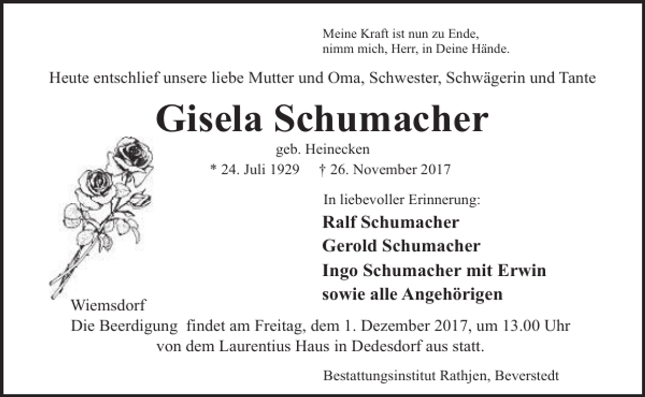 <p>Meine Kraft ist nun zu Ende,<br />nimm mich, Herr, in Deine Hände.</p><p>Heute entschlief unsere liebe Mutter und Oma, Schwester, Schwägerin und Tante</p><p>Gisela Schumacher<br />geb. Heinecken<br />* 24. Juli 1929 † 26. November 2017</p><p>In liebevoller Erinnerung:</p><p>Ralf Schumacher<br />Gerold Schumacher<br />Ingo Schumacher mit Erwin<br />sowie alle Angehörigen</p><p>Wiemsdorf<br />Die Beerdigung findet am Freitag, dem 1. Dezember 2017, um 13.00 Uhr<br />von dem Laurentius Haus in Dedesdorf aus statt.<br />Bestattungsinstitut Rathjen, Beverstedt</p>