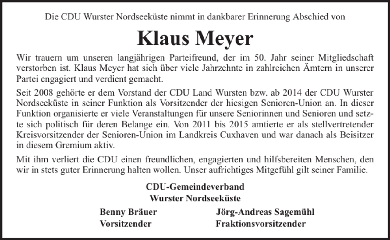 <p>Die CDU Wurster Nordseeküste nimmt in dankbarer Erinnerung Abschied von</p><p>Klaus Meyer</p><p>Wir trauern um unseren langjährigen Parteifreund, der im 50. Jahr seiner Mitgliedschaft<br />verstorben ist. Klaus Meyer hat sich über viele Jahrzehnte in zahlreichen Ämtern in unserer<br />Partei engagiert und verdient gemacht.<br />Seit 2008 gehörte er dem Vorstand der CDU Land Wursten bzw. ab 2014 der CDU Wurster<br />Nordseeküste in seiner Funktion als Vorsitzender der hiesigen Senioren-Union an. In dieser<br />Funktion organisierte er viele Veranstaltungen für unsere Seniorinnen und Senioren und setzte sich politisch für deren Belange ein. Von 2011 bis 2015 amtierte er als stellvertretender<br />Kreisvorsitzender der Senioren-Union im Landkreis Cuxhaven und war danach als Beisitzer<br />in diesem Gremium aktiv.<br />Mit ihm verliert die CDU einen freundlichen, engagierten und hilfsbereiten Menschen, den<br />wir in stets guter Erinnerung halten wollen. Unser aufrichtiges Mitgefühl gilt seiner Familie.<br />CDU-Gemeindeverband<br />Wurster Nordseeküste<br />Benny Bräuer<br />Jörg-Andreas Sagemühl<br />Vorsitzender<br />Fraktionsvorsitzender</p>