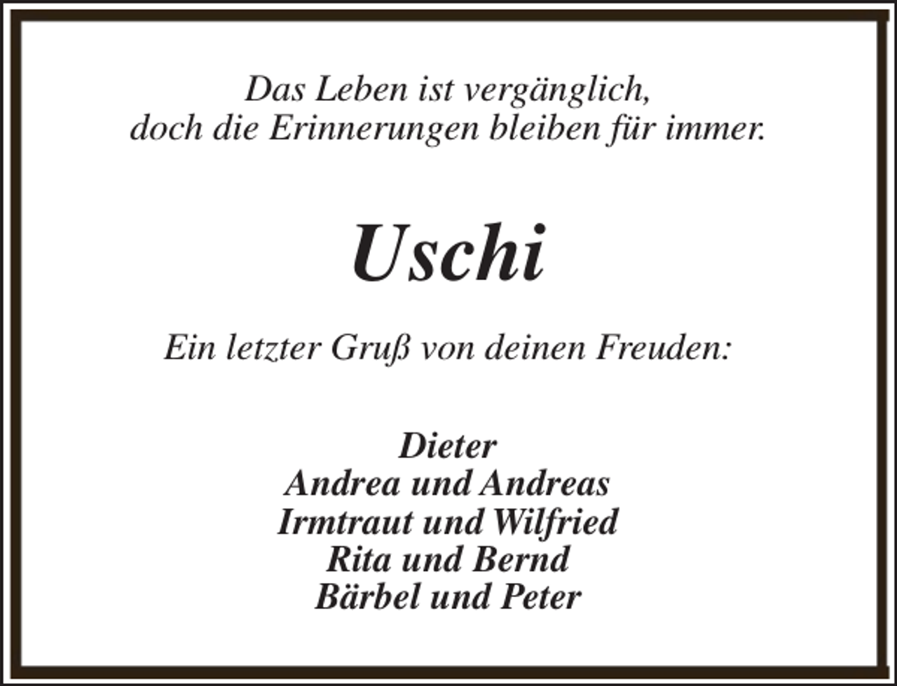 <p>Das Leben ist vergänglich,<br />doch die Erinnerungen bleiben für immer.</p><p>Uschi<br />Ein letzter Gruß von deinen Freuden:<br />Dieter<br />Andrea und Andreas<br />Irmtraut und Wilfried<br />Rita und Bernd<br />Bärbel und Peter</p>