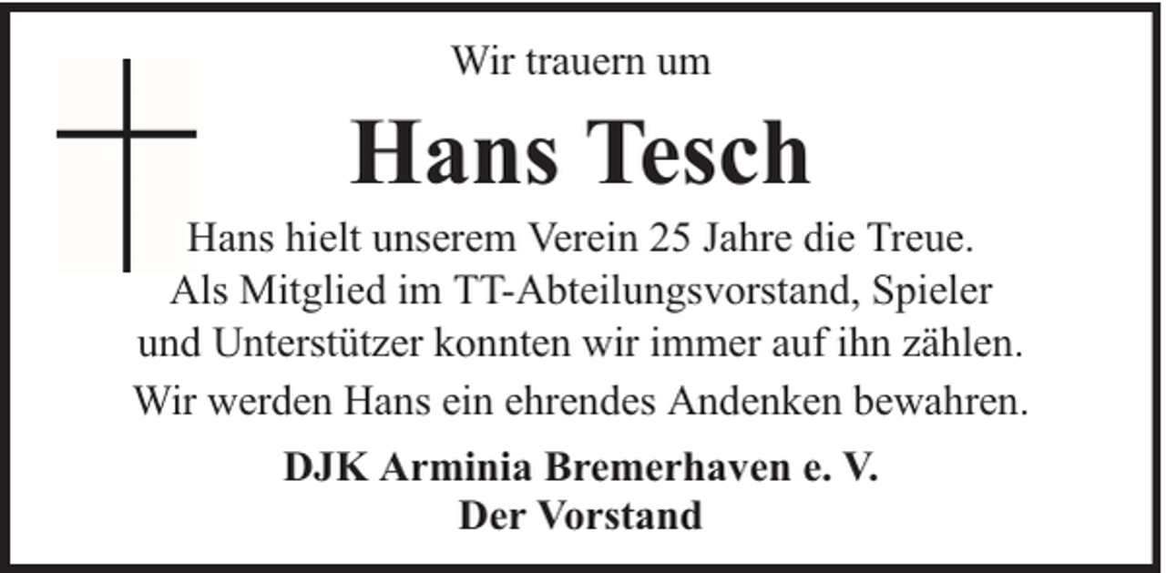 <p>Wir trauern um</p><p>Hans Tesch</p><p>Hans hielt unserem Verein 25 Jahre die Treue.<br />Als Mitglied im TT-Abteilungsvorstand, Spieler<br />und Unterstützer konnten wir immer auf ihn zählen.<br />Wir werden Hans ein ehrendes Andenken bewahren.<br />DJK Arminia Bremerhaven e. V.<br />Der Vorstand</p>