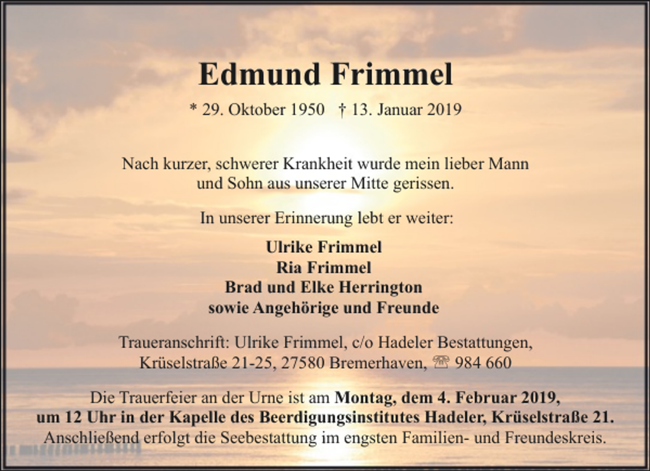 <p>Edmund Frimmel<br />* 29. Oktober 1950 † 13. Januar 2019<br />Nach kurzer, schwerer Krankheit wurde mein lieber Mann<br />und Sohn aus unserer Mitte gerissen.<br />In unserer Erinnerung lebt er weiter:<br />Ulrike Frimmel<br />Ria Frimmel<br />Brad und Elke Herrington<br />sowie Angehörige und Freunde<br />Traueranschrift: Ulrike Frimmel, c/o Hadeler Bestattungen,<br />Krüselstraße 21-25, 27580 Bremerhaven, ' 984 660<br />Die Trauerfeier an der Urne ist am Montag, dem 4. Februar 2019,<br />um 12 Uhr in der Kapelle des Beerdigungsinstitutes Hadeler, Krüselstraße 21.<br />Anschließend erfolgt die Seebestattung im engsten Familien- und Freundeskreis.</p>