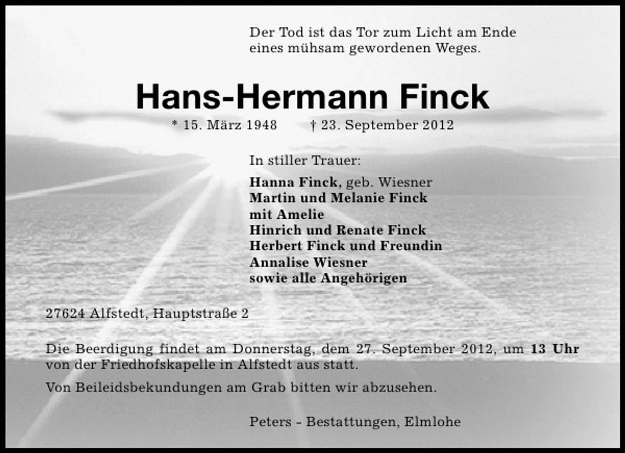 <p>Der Tod ist das Tor zum Licht am Ende<br />eines mühsam gewordenen Weges.</p><p>Hans-Hermann Finck<br />* 15. März 1948</p><p>† 23. September 2012</p><p>In stiller Trauer:<br />Hanna Finck, geb. Wiesner<br />Martin und Melanie Finck<br />mit Amelie<br />Hinrich und Renate Finck<br />Herbert Finck und Freundin<br />Annalise Wiesner<br />sowie alle Angehörigen<br />27624 Alfstedt, Hauptstraße 2<br />Die Beerdigung findet am Donnerstag, dem 27. September 2012, um 13 Uhr<br />von der Friedhofskapelle in Alfstedt aus statt.<br />Von Beileidsbekundungen am Grab bitten wir abzusehen.<br />Peters - Bestattungen, Elmlohe</p>