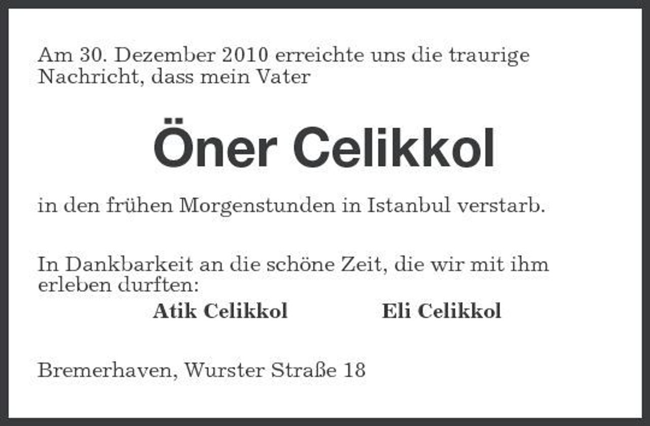 <p>Am 30. Dezember 2010 erreichte uns die traurige Nachricht, dass mein Vater</p><p>Öner Celikkol<br />in den frühen Morgenstunden in Istanbul verstarb. In Dankbarkeit an die schöne Zeit, die wir mit ihm erleben durften: Atik Celikkol Eli Celikkol Bremerhaven, Wurster Straße 18</p>