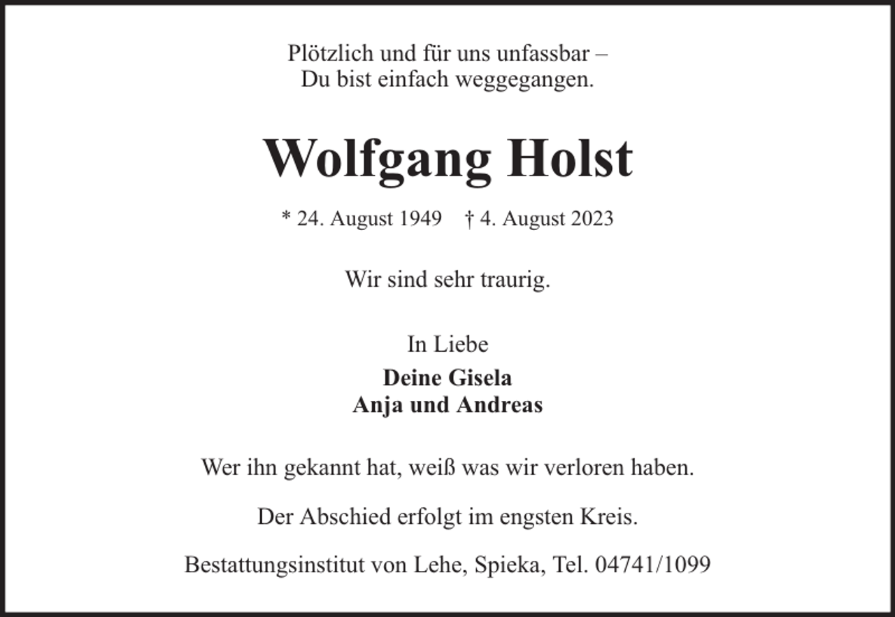 <p>Plötzlich und für uns unfassbar –<br />Du bist einfach weggegangen.</p><p>Wolfgang Holst<br />* 24. August 1949 † 4. August 2023</p><p>Wir sind sehr traurig.<br />In Liebe<br />Deine Gisela<br />Anja und Andreas<br />Wer ihn gekannt hat, weiß was wir verloren haben.<br />Der Abschied erfolgt im engsten Kreis.<br />Bestattungsinstitut von Lehe, Spieka, Tel. 04741/1099</p>