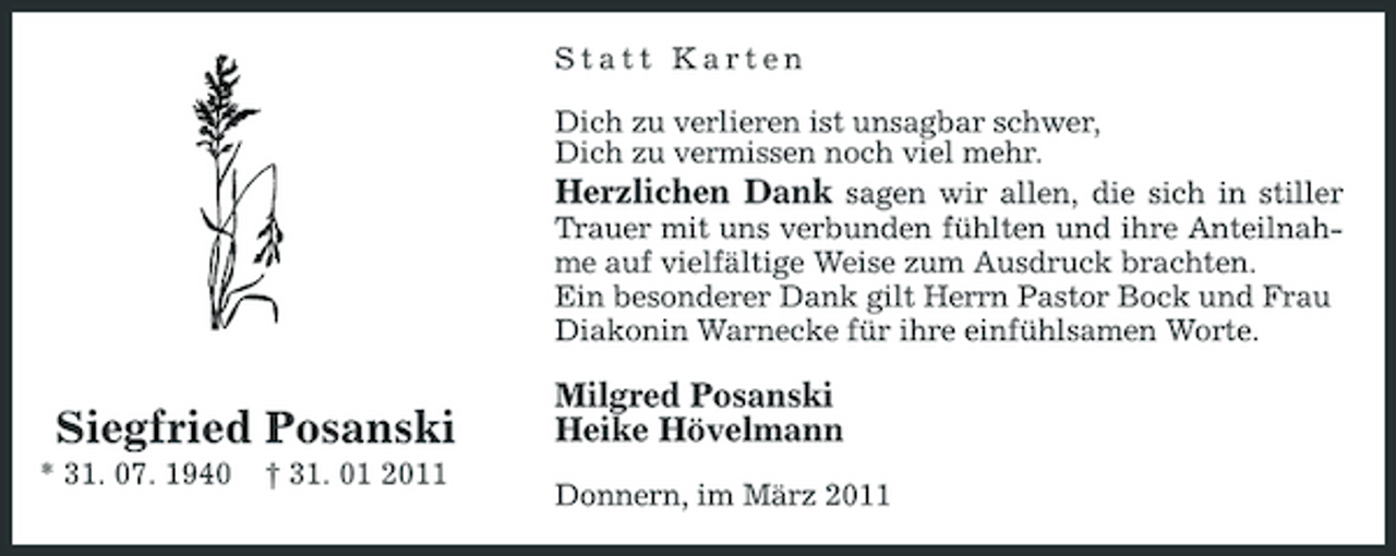 <p>Statt Karten Dich zu verlieren ist unsagbar schwer, Dich zu vermissen noch viel mehr. Herzlichen Dank sagen wir allen, die sich in stiller Trauer mit uns verbunden fühlten und ihre Anteilnahme auf vielfältige Weise zum Ausdruck brachten. Ein besonderer Dank gilt Herrn Pastor Bock und Frau Diakonin Warnecke für ihre einfühlsamen Worte.</p>
<p>Siegfried Posanski<br />* 31. 07. 1940 † 31. 01 2011</p>
<p>Milgred Posanski Heike Hövelmann<br />Donnern, im März 2011</p>