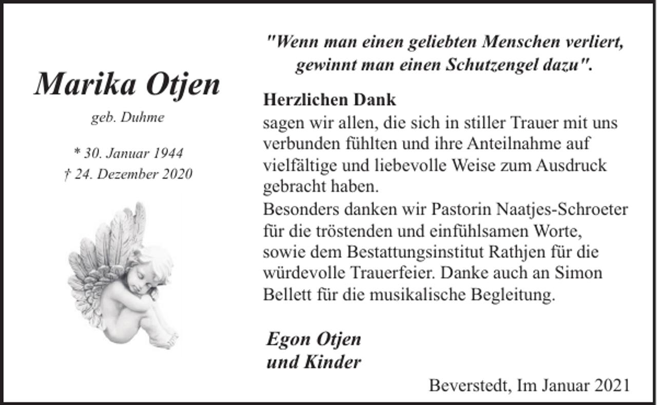 <p>Marika Otjen<br />geb. Duhme<br />* 30. Januar 1944<br />† 24. Dezember 2020</p><p>"Wenn man einen geliebten Menschen verliert,<br />gewinnt man einen Schutzengel dazu".<br />Herzlichen Dank<br />sagen wir allen, die sich in stiller Trauer mit uns<br />verbunden fühlten und ihre Anteilnahme auf<br />vielfältige und liebevolle Weise zum Ausdruck<br />gebracht haben.<br />Besonders danken wir Pastorin Naatjes-Schroeter<br />für die tröstenden und einfühlsamen Worte,<br />sowie dem Bestattungsinstitut Rathjen für die<br />würdevolle Trauerfeier. Danke auch an Simon<br />Bellett für die musikalische Begleitung.</p><p>Egon Otjen<br />und Kinder</p><p>Beverstedt, Im Januar 2021</p>