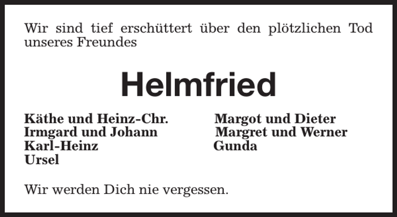<p>Wir sind tief erschüttert über den plötzlichen Tod<br />unseres Freundes</p><p>Helmfried<br />Käthe und Heinz-Chr.<br />Irmgard und Johann<br />Karl-Heinz<br />Ursel</p><p>Margot und Dieter<br />Margret und Werner<br />Gunda</p><p>Wir werden Dich nie vergessen.</p>