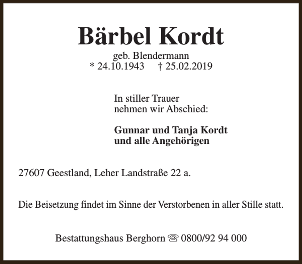 <p>Bärbel Kordt<br />geb. Blendermann<br />* 24.10.1943 † 25.02.2019<br />In stiller Trauer<br />nehmen wir Abschied:<br />Gunnar und Tanja Kordt<br />und alle Angehörigen<br />27607 Geestland, Leher Landstraße 22 a.<br />Die Beisetzung findet im Sinne der Verstorbenen in aller Stille statt.<br />Bestattungshaus Berghorn s 0800/92 94 000</p>