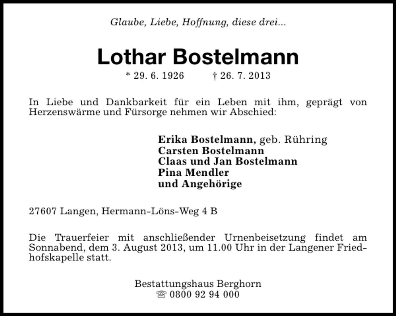 <p>Glaube, Liebe, Hoffnung, diese drei...</p><p>Lothar Bostelmann<br />* 29. 6. 1926</p><p>† 26. 7. 2013</p><p>In Liebe und Dankbarkeit für ein Leben mit ihm, geprägt von<br />Herzenswärme und Fürsorge nehmen wir Abschied:</p><p>Erika Bostelmann, geb. Rühring<br />Carsten Bostelmann<br />Claas und Jan Bostelmann<br />Pina Mendler<br />und Angehörige<br />27607 Langen, Hermann-Löns-Weg 4 B<br />Die Trauerfeier mit anschließender Urnenbeisetzung findet am<br />Sonnabend, dem 3. August 2013, um 11.00 Uhr in der Langener Friedhofskapelle statt.<br />Bestattungshaus Berghorn<br />s 0800 92 94 000</p>