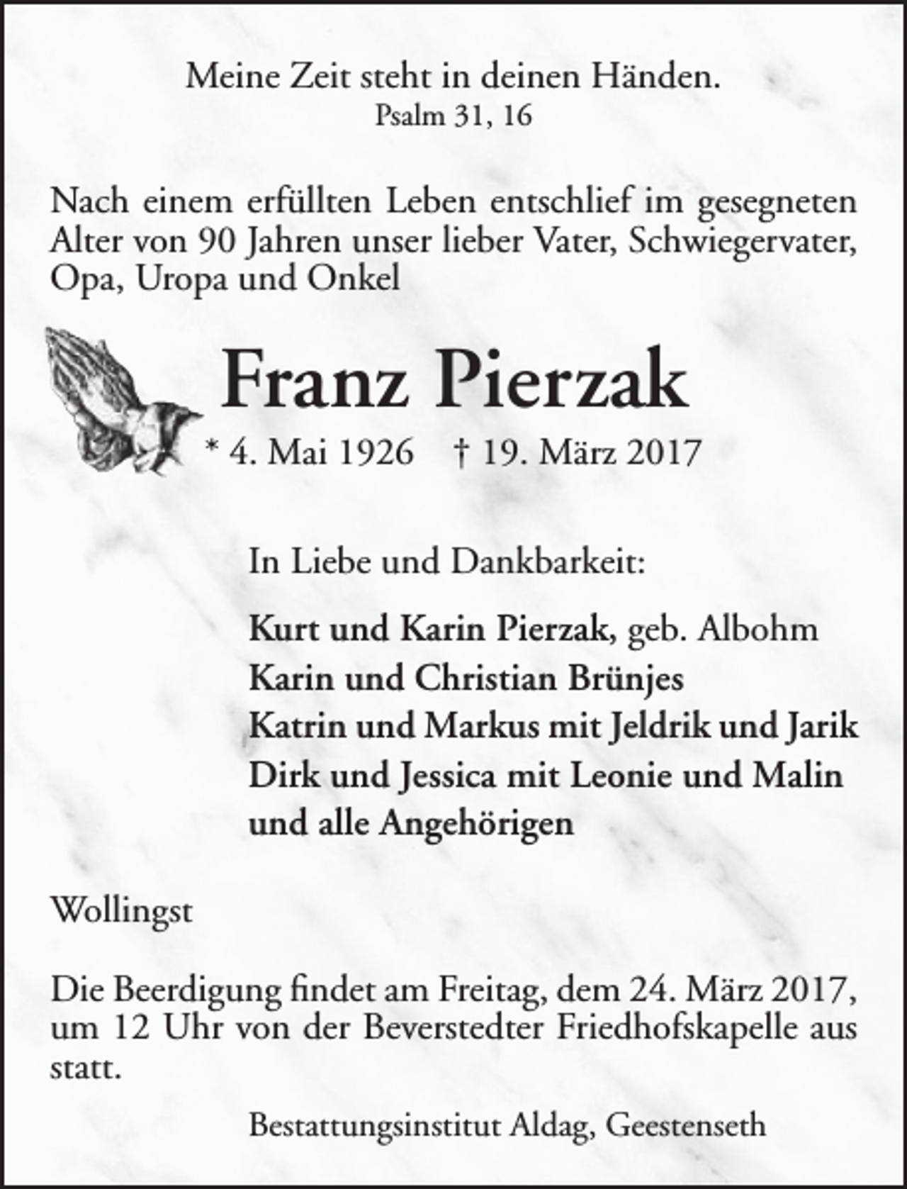 <p>Meine Zeit steht in deinen Händen.<br />Psalm 31, 16</p><p>Nach einem erfüllten Leben entschlief im gesegneten<br />Alter von 90 Jahren unser lieber Vater, Schwiegervater,<br />Opa, Uropa und Onkel</p><p>Franz Pierzak</p><p>* 4. Mai 1926</p><p>† 19. März 2017</p><p>In Liebe und Dankbarkeit:<br />Kurt und Karin Pierzak, geb. Albohm<br />Karin und Christian Brünjes<br />Katrin und Markus mit Jeldrik und Jarik<br />Dirk und Jessica mit Leonie und Malin<br />und alle Angehörigen<br />Wollingst<br />Die Beerdigung findet am Freitag, dem 24. März 2017,<br />um 12 Uhr von der Beverstedter Friedhofskapelle aus<br />statt.<br />Bestattungsinstitut Aldag, Geestenseth</p>