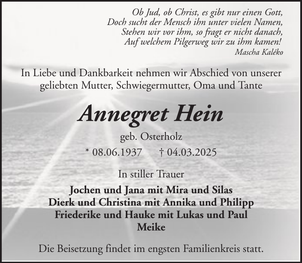 <p>Ob Jud, ob Christ, es gibt nur einen Gott,<br />Doch sucht der Mensch ihn unter vielen Namen,<br />Stehen wir vor ihm, so fragt er nicht danach,<br />Auf welchem Pilgerweg wir zu ihm kamen!<br />Mascha Kaléko</p><p>In Liebe und Dankbarkeit nehmen wir Abschied von unserer<br />geliebten Mutter, Schwiegermutter, Oma und Tante</p><p>Annegret Hein<br />geb. Osterholz<br />* 08.06.1937 † 04.03.2025<br />In stiller Trauer<br />Jochen und Jana mit Mira und Silas<br />Dierk und Christina mit Annika und Philipp<br />Friederike und Hauke mit Lukas und Paul<br />Meike<br />Die Beisetzung findet im engsten Familienkreis statt.</p>