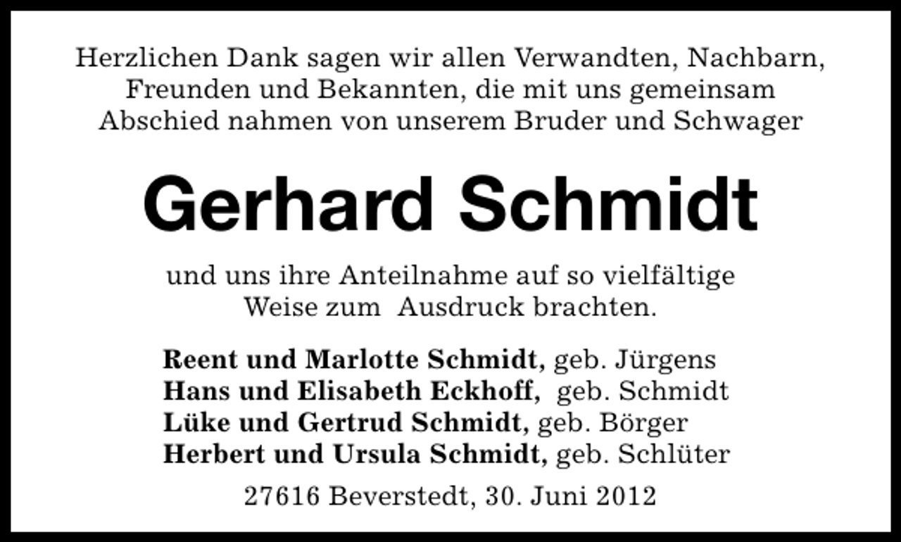 <p>Herzlichen Dank sagen wir allen Verwandten, Nachbarn,<br />Freunden und Bekannten, die mit uns gemeinsam<br />Abschied nahmen von unserem Bruder und Schwager</p><p>Gerhard Schmidt<br />und uns ihre Anteilnahme auf so vielfältige<br />Weise zum Ausdruck brachten.</p><p>Reent und Marlotte Schmidt, geb. Jürgens<br />Hans und Elisabeth Eckhoff, geb. Schmidt<br />Lüke und Gertrud Schmidt, geb. Börger<br />Herbert und Ursula Schmidt, geb. Schlüter<br />27616 Beverstedt, 30. Juni 2012</p>
