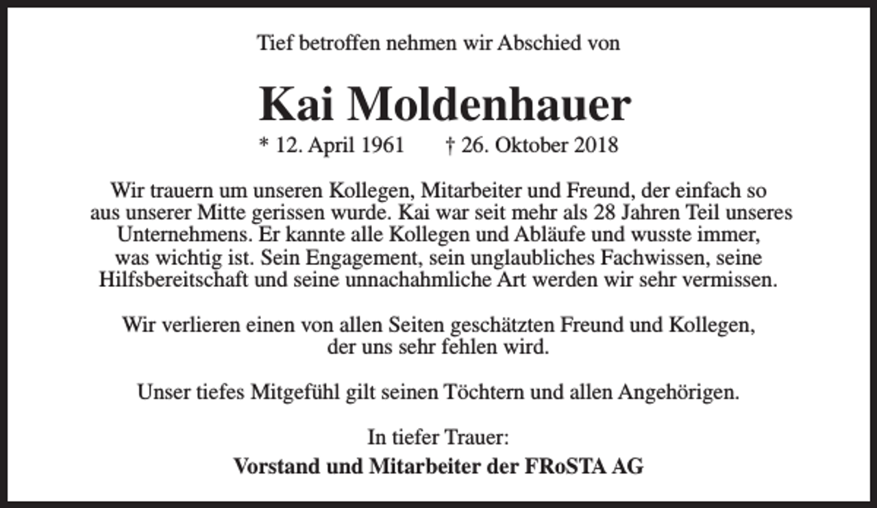 <p>Tief betroffen nehmen wir Abschied von</p><p>Kai Moldenhauer<br />* 12. April 1961</p><p>† 26. Oktober 2018</p><p>Wir trauern um unseren Kollegen, Mitarbeiter und Freund, der einfach so<br />aus unserer Mitte gerissen wurde. Kai war seit mehr als 28 Jahren Teil unseres<br />Unternehmens. Er kannte alle Kollegen und Abläufe und wusste immer,<br />was wichtig ist. Sein Engagement, sein unglaubliches Fachwissen, seine<br />Hilfsbereitschaft und seine unnachahmliche Art werden wir sehr vermissen.<br />Wir verlieren einen von allen Seiten geschätzten Freund und Kollegen,<br />der uns sehr fehlen wird.<br />Unser tiefes Mitgefühl gilt seinen Töchtern und allen Angehörigen.<br />In tiefer Trauer:<br />Vorstand und Mitarbeiter der FRoSTA AG</p>