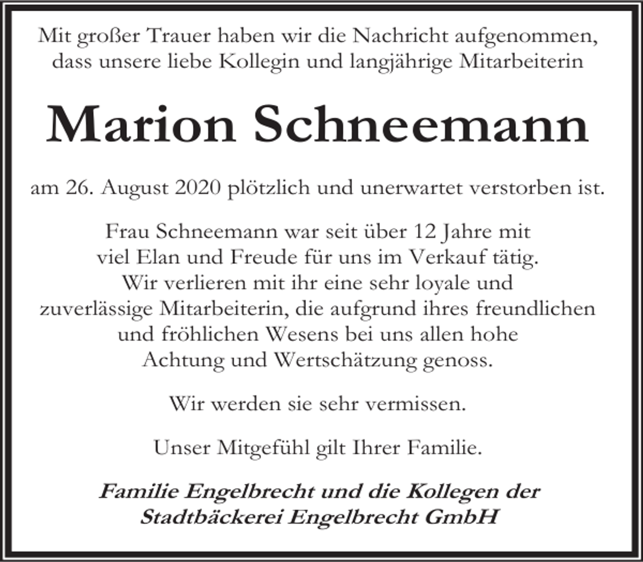 <p>Mit großer Trauer haben wir die Nachricht aufgenommen,<br />dass unsere liebe Kollegin und langjährige Mitarbeiterin</p><p>Marion Schneemann<br />am 26. August 2020 plötzlich und unerwartet verstorben ist.<br />Frau Schneemann war seit über 12 Jahre mit<br />viel Elan und Freude für uns im Verkauf tätig.<br />Wir verlieren mit ihr eine sehr loyale und<br />zuverlässige Mitarbeiterin, die aufgrund ihres freundlichen<br />und fröhlichen Wesens bei uns allen hohe<br />Achtung und Wertschätzung genoss.<br />Wir werden sie sehr vermissen.<br />Unser Mitgefühl gilt Ihrer Familie.</p><p>Familie Engelbrecht und die Kollegen der<br />Stadtbäckerei Engelbrecht GmbH</p>
