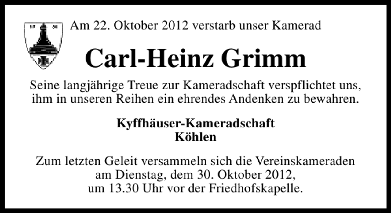 <p>Am 22. Oktober 2012 verstarb unser Kamerad</p><p>Carl-Heinz Grimm<br />Seine langjährige Treue zur Kameradschaft verspflichtet uns,<br />ihm in unseren Reihen ein ehrendes Andenken zu bewahren.<br />Kyffhäuser-Kameradschaft<br />Köhlen<br />Zum letzten Geleit versammeln sich die Vereinskameraden<br />am Dienstag, dem 30. Oktober 2012,<br />um 13.30 Uhr vor der Friedhofskapelle.</p>