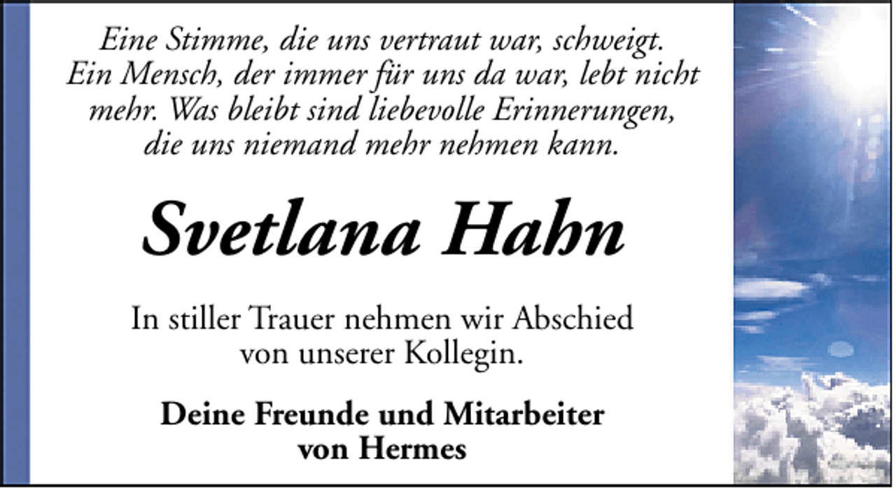 <p>Eine Stimme, die uns vertraut war, schweigt.<br />Ein Mensch, der immer für uns da war, lebt nicht<br />mehr. Was bleibt sind liebevolle Erinnerungen,<br />die uns niemand mehr nehmen kann.</p><p>Svetlana Hahn<br />In stiller Trauer nehmen wir Abschied<br />von unserer Kollegin.<br />Deine Freunde und Mitarbeiter<br />von Hermes</p>