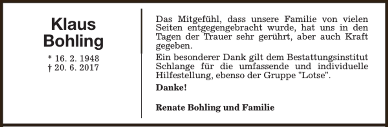 <p>Klaus<br />Bohling<br />* 16. 2. 1948<br />† 20. 6. 2017</p><p>Das Mitgefühl, dass unsere Familie von vielen<br />Seiten entgegengebracht wurde, hat uns in den<br />Tagen der Trauer sehr gerührt, aber auch Kraft<br />gegeben.<br />Ein besonderer Dank gilt dem Bestattungsinstitut<br />Schlange für die umfassende und individuelle<br />Hilfestellung, ebenso der Gruppe "Lotse".<br />Danke!<br />Renate Bohling und Familie</p>