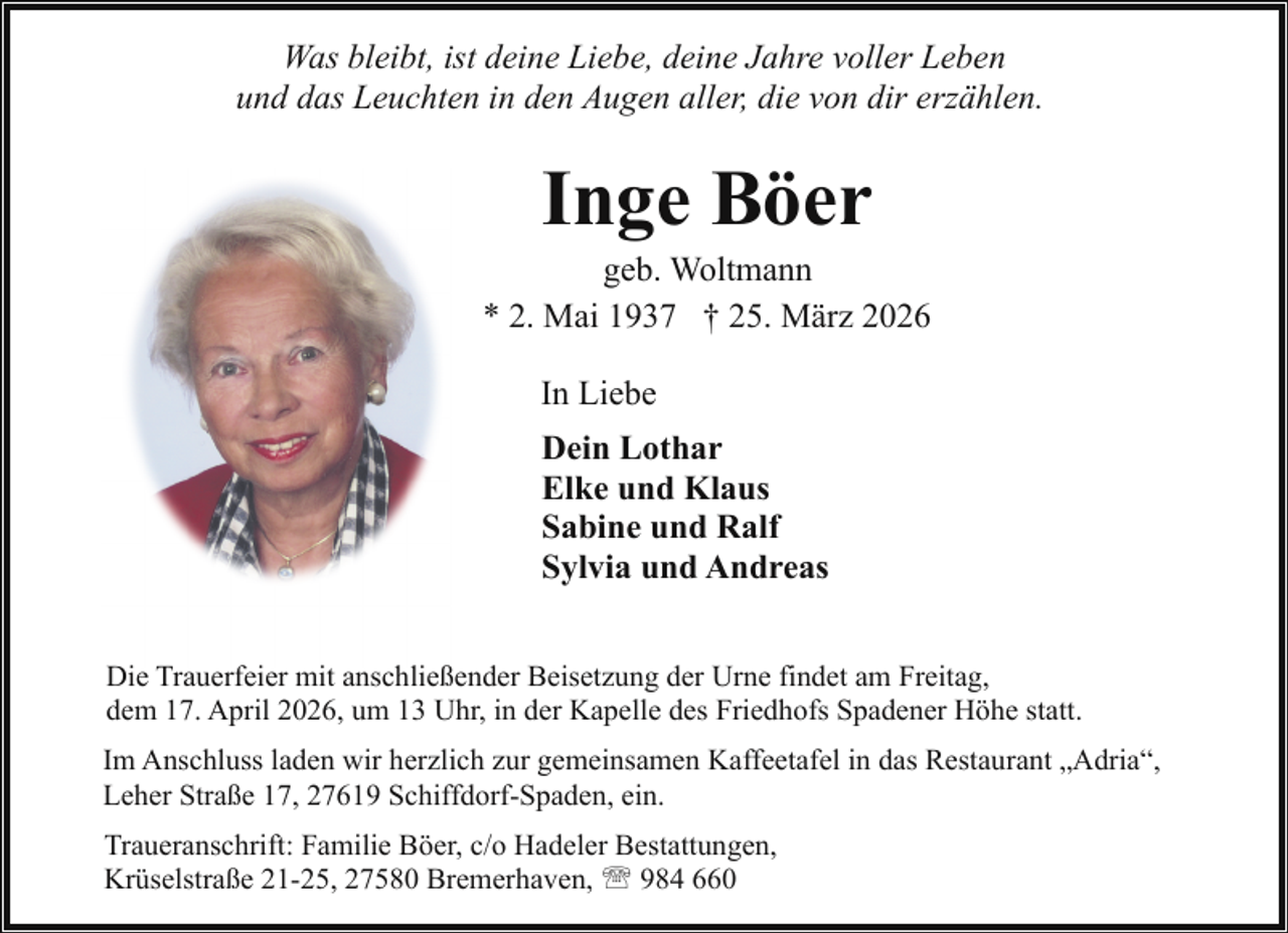 <p>Was bleibt, ist deine Liebe, deine Jahre voller Leben<br />und das Leuchten in den Augen aller, die von dir erzählen.</p><p>Inge Böer</p><p>geb. Woltmann<br />* 2. Mai 1937 † 25. März 2026<br />In Liebe<br />Dein Lothar<br />Elke und Klaus<br />Sabine und Ralf<br />Sylvia und Andreas<br />Die Trauerfeier mit anschließender Beisetzung der Urne findet am Freitag,<br />dem 17. April 2026, um 13 Uhr, in der Kapelle des Friedhofs Spadener Höhe statt.<br />Im Anschluss laden wir herzlich zur gemeinsamen Kaffeetafel in das Restaurant „Adria“,<br />Leher Straße 17, 27619 Schiffdorf-Spaden, ein.<br />Traueranschrift: Familie Böer, c/o Hadeler Bestattungen,<br />Krüselstraße 21-25, 27580 Bremerhaven, ' 984 660</p>
