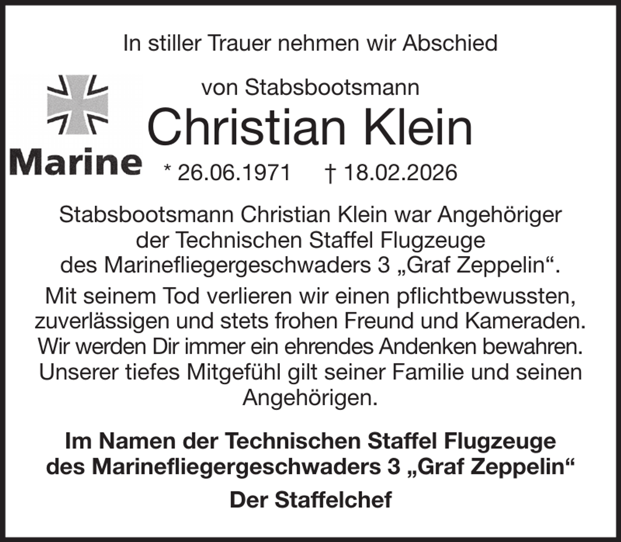 <p>In stiller Trauer nehmen wir Abschied<br />von Stabsbootsmann</p>
<p>Christian Klein<br />* 26.06.1971</p>
<p>† 18.02.2026</p>
<p>Stabsbootsmann Christian Klein war Angehöriger<br />der Technischen Staffel Flugzeuge<br />des Marinefliegergeschwaders 3 „Graf Zeppelin“.<br />Mit seinem Tod verlieren wir einen pflichtbewussten,<br />zuverlässigen und stets frohen Freund und Kameraden.<br />Wir werden Dir immer ein ehrendes Andenken bewahren.<br />Unserer tiefes Mitgefühl gilt seiner Familie und seinen<br />Angehörigen.<br />Im Namen der Technischen Staffel Flugzeuge<br />des Marinefliegergeschwaders 3 „Graf Zeppelin“<br />Der Staffelchef</p>