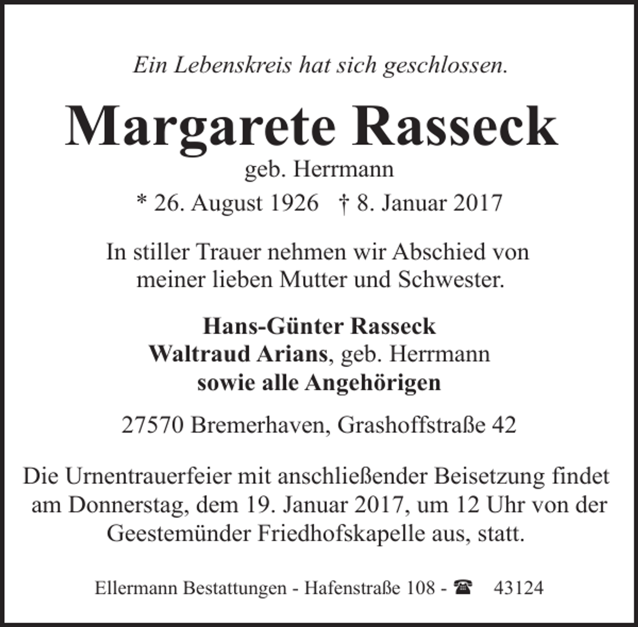 <p>Ein Lebenskreis hat sich geschlossen.</p><p>Margarete Rasseck<br />geb. Herrmann<br />* 26. August 1926 † 8. Januar 2017</p><p>In stiller Trauer nehmen wir Abschied von<br />meiner lieben Mutter und Schwester.<br />Hans-Günter Rasseck<br />Waltraud Arians, geb. Herrmann<br />sowie alle Angehörigen<br />27570 Bremerhaven, Grashoffstraße 42<br />Die Urnentrauerfeier mit anschließender Beisetzung findet<br />am Donnerstag, dem 19. Januar 2017, um 12 Uhr von der<br />Geestemünder Friedhofskapelle aus, statt.<br />Ellermann Bestattungen - Hafenstraße 108 - (</p><p>43124</p>