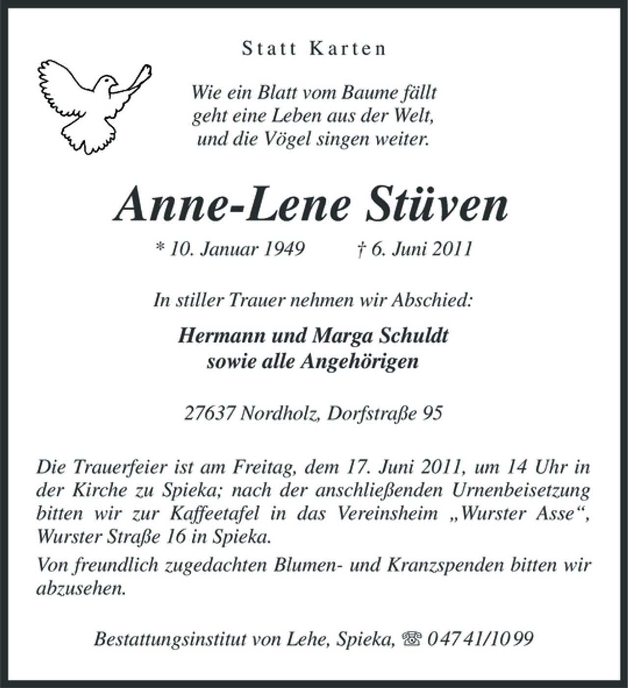 <p>Statt Karten Wie ein Blatt vom Baume fällt geht eine Leben aus der Welt, und die Vögel singen weiter.</p><p>Anne-Lene Stüven<br />* 10. Januar 1949 † 6. Juni 2011 In stiller Trauer nehmen wir Abschied:</p><p>Hermann und Marga Schuldt sowie alle Angehörigen<br />27637 Nordholz, Dorfstraße 95 Die Trauerfeier ist am Freitag, dem 17. Juni 2011, um 14 Uhr in der Kirche zu Spieka; nach der anschließenden Urnenbeisetzung bitten wir zur Kaffeetafel in das Vereinsheim „Wurster Asse“, Wurster Straße 16 in Spieka. Von freundlich zugedachten Blumen- und Kranzspenden bitten wir abzusehen. Bestattungsinstitut von Lehe, Spieka, 0 47 41/10 99</p>