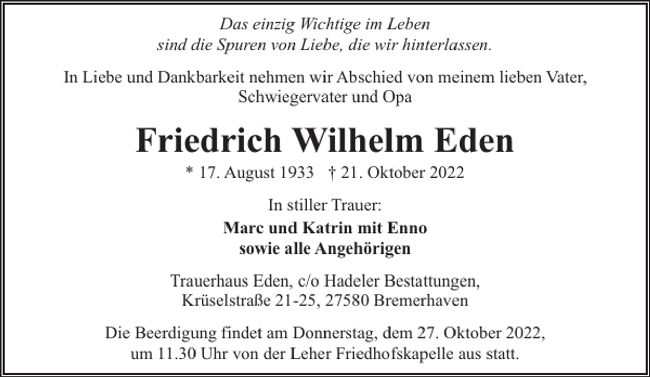 <p>Das einzig Wichtige im Leben<br />sind die Spuren von Liebe, die wir hinterlassen.<br />In Liebe und Dankbarkeit nehmen wir Abschied von meinem lieben Vater,<br />Schwiegervater und Opa</p><p>Friedrich Wilhelm Eden<br />* 17. August 1933 † 21. Oktober 2022<br />In stiller Trauer:<br />Marc und Katrin mit Enno<br />sowie alle Angehörigen<br />Trauerhaus Eden, c/o Hadeler Bestattungen,<br />Krüselstraße 21-25, 27580 Bremerhaven<br />Die Beerdigung findet am Donnerstag, dem 27. Oktober 2022,<br />um 11.30 Uhr von der Leher Friedhofskapelle aus statt.</p>
