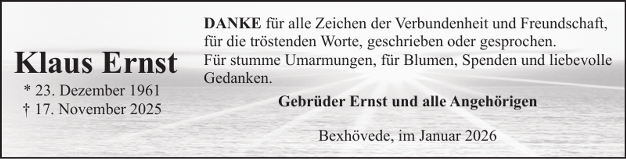 <p>Klaus Ernst<br />* 23. Dezember 1961<br />† 17. November 2025</p><p>DANKE für alle Zeichen der Verbundenheit und Freundschaft,<br />für die tröstenden Worte, geschrieben oder gesprochen.<br />Für stumme Umarmungen, für Blumen, Spenden und liebevolle<br />Gedanken.<br />Gebrüder Ernst und alle Angehörigen<br />Bexhövede, im Januar 2026</p>