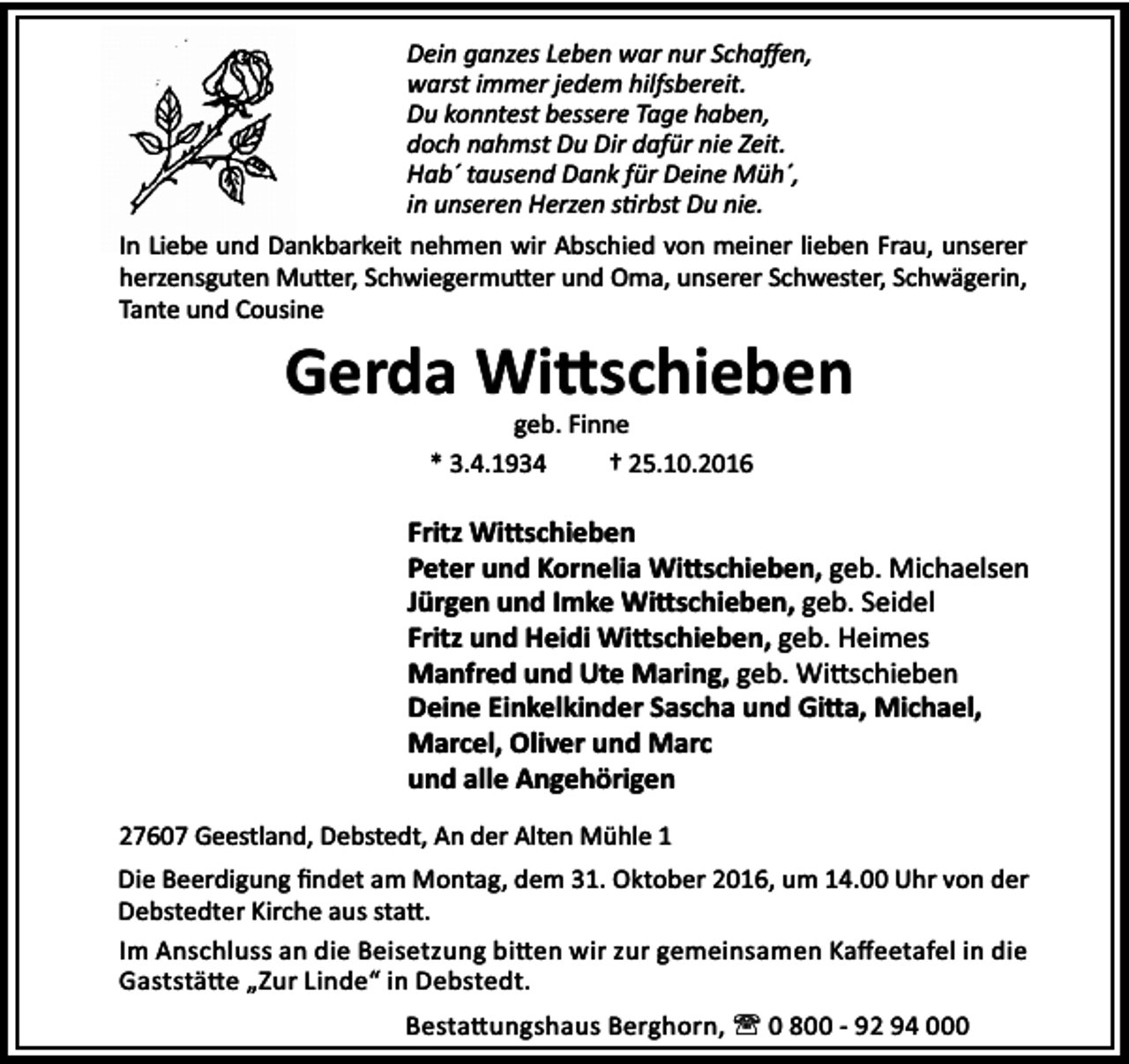 <p>Dein ganzes Leben war nur Schaﬀen,<br />warst immer jedem hilfsbereit.<br />Du konntest bessere Tage haben,<br />doch nahmst Du Dir dafür nie Zeit.<br />Hab´ tausend Dank für Deine Müh´,<br />in unseren Herzen s rbst Du nie.<br />In Liebe und Dankbarkeit nehmen wir Abschied von meiner lieben Frau, unserer<br />herzensguten Mu er, Schwiegermu er und Oma, unserer Schwester, Schwägerin,<br />Tante und Cousine</p><p>Gerda Wi schieben<br />geb. Finne<br />* 3.4.1934<br />† 25.10.2016</p><p>Fritz Wi schieben<br />Peter und Kornelia Wi schieben, geb. Michaelsen<br />Jürgen und Imke Wi schieben, geb. Seidel<br />Fritz und Heidi Wi schieben, geb. Heimes<br />Manfred und Ute Maring, geb. Wi schieben<br />Deine Einkelkinder Sascha und Gi a, Michael,<br />Marcel, Oliver und Marc<br />und alle Angehörigen<br />27607 Geestland, Debstedt, An der Alten Mühle 1<br />Die Beerdigung ﬁndet am Montag, dem 31. Oktober 2016, um 14.00 Uhr von der<br />Debstedter Kirche aus sta .<br />Im Anschluss an die Beisetzung bi en wir zur gemeinsamen Kaﬀeetafel in die<br />Gaststä e „Zur Linde“ in Debstedt.<br />Besta ungshaus Berghorn, ' 0 800 - 92 94 000</p>