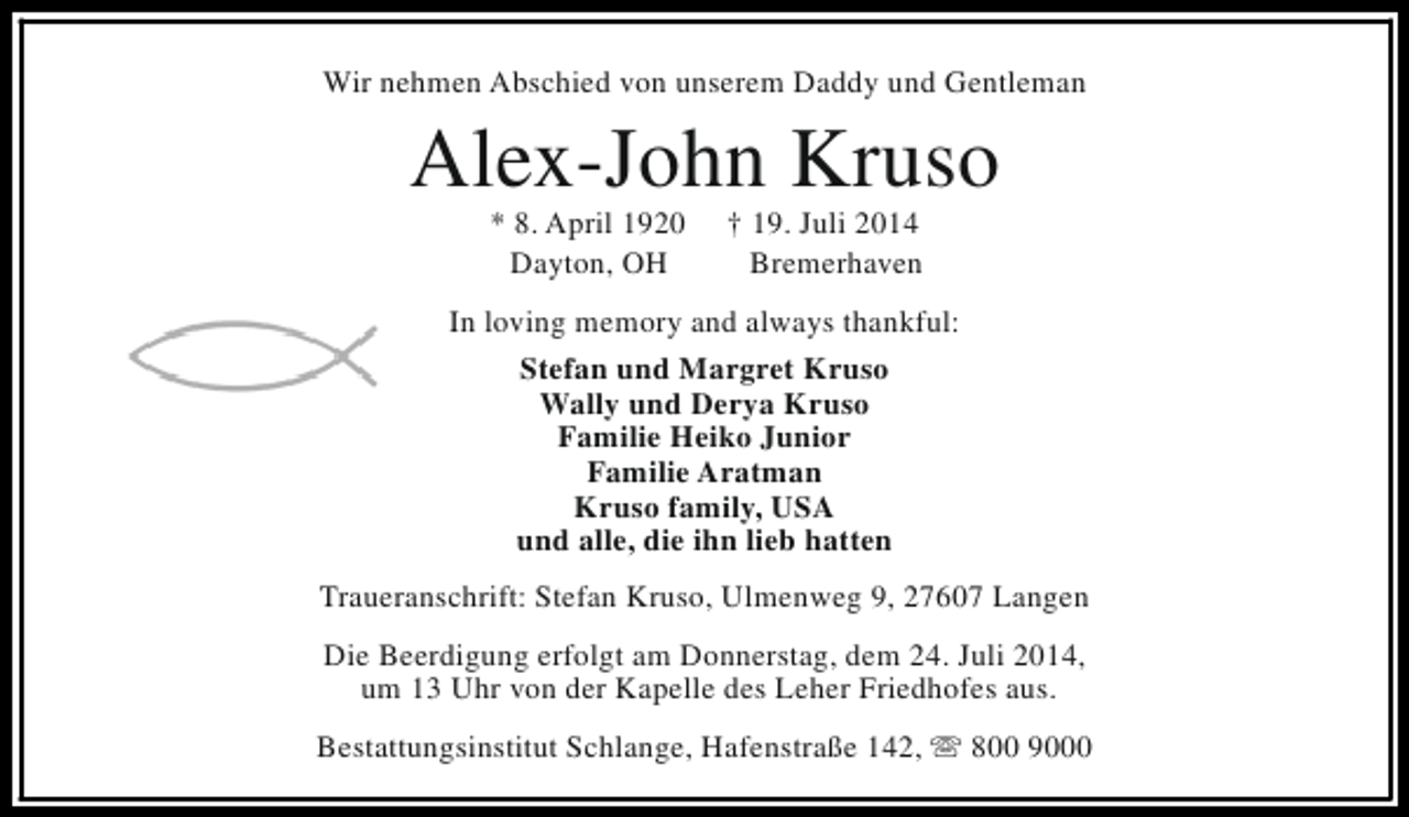 <p>Wir nehmen Abschied von unserem Daddy und Gentleman</p><p>Alex-John Kruso<br />* 8. April 1920<br />Dayton, OH</p><p>† 19. Juli 2014<br />Bremerhaven</p><p>In loving memory and always thankful:<br />Stefan und Margret Kruso<br />Wally und Derya Kruso<br />Familie Heiko Junior<br />Familie Aratman<br />Kruso family, USA<br />und alle, die ihn lieb hatten<br />Traueranschrift: Stefan Kruso, Ulmenweg 9, 27607 Langen<br />Die Beerdigung erfolgt am Donnerstag, dem 24. Juli 2014,<br />um 13 Uhr von der Kapelle des Leher Friedhofes aus.<br />Bestattungsinstitut Schlange, Hafenstraße 142, s 800 9000</p>