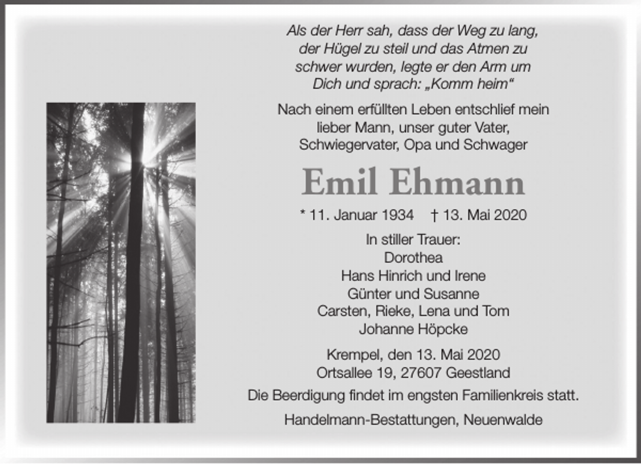 <p>Als der Herr sah, dass der Weg zu lang,<br />der Hügel zu steil und das Atmen zu<br />schwer wurden, legte er den Arm um<br />Dich und sprach: „Komm heim“<br />Nach einem erfüllten Leben entschlief mein<br />lieber Mann, unser guter Vater,<br />Schwiegervater, Opa und Schwager</p><p>Emil Ehmann</p><p>* 11. Januar 1934</p><p>† 13. Mai 2020</p><p>In stiller Trauer:<br />Dorothea<br />Hans Hinrich und Irene<br />Günter und Susanne<br />Carsten, Rieke, Lena und Tom<br />Johanne Höpcke<br />Krempel, den 13. Mai 2020<br />Ortsallee 19, 27607 Geestland<br />Die Beerdigung findet im engsten Familienkreis statt.<br />Handelmann-Bestattungen, Neuenwalde</p>