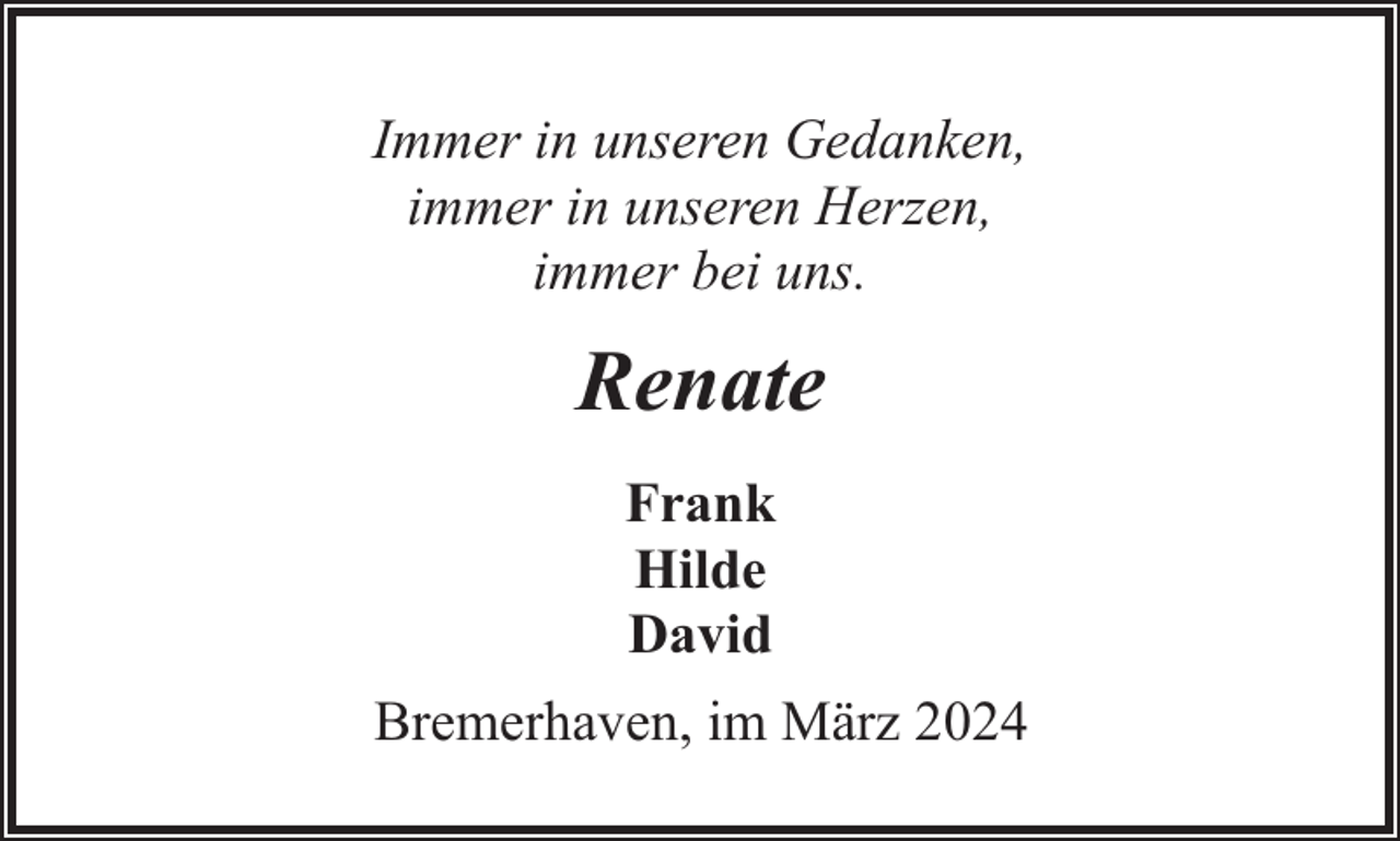 <p>Immer in unseren Gedanken,<br />immer in unseren Herzen,<br />immer bei uns.</p><p>Renate<br />Frank<br />Hilde<br />David<br />Bremerhaven, im März 2024</p>