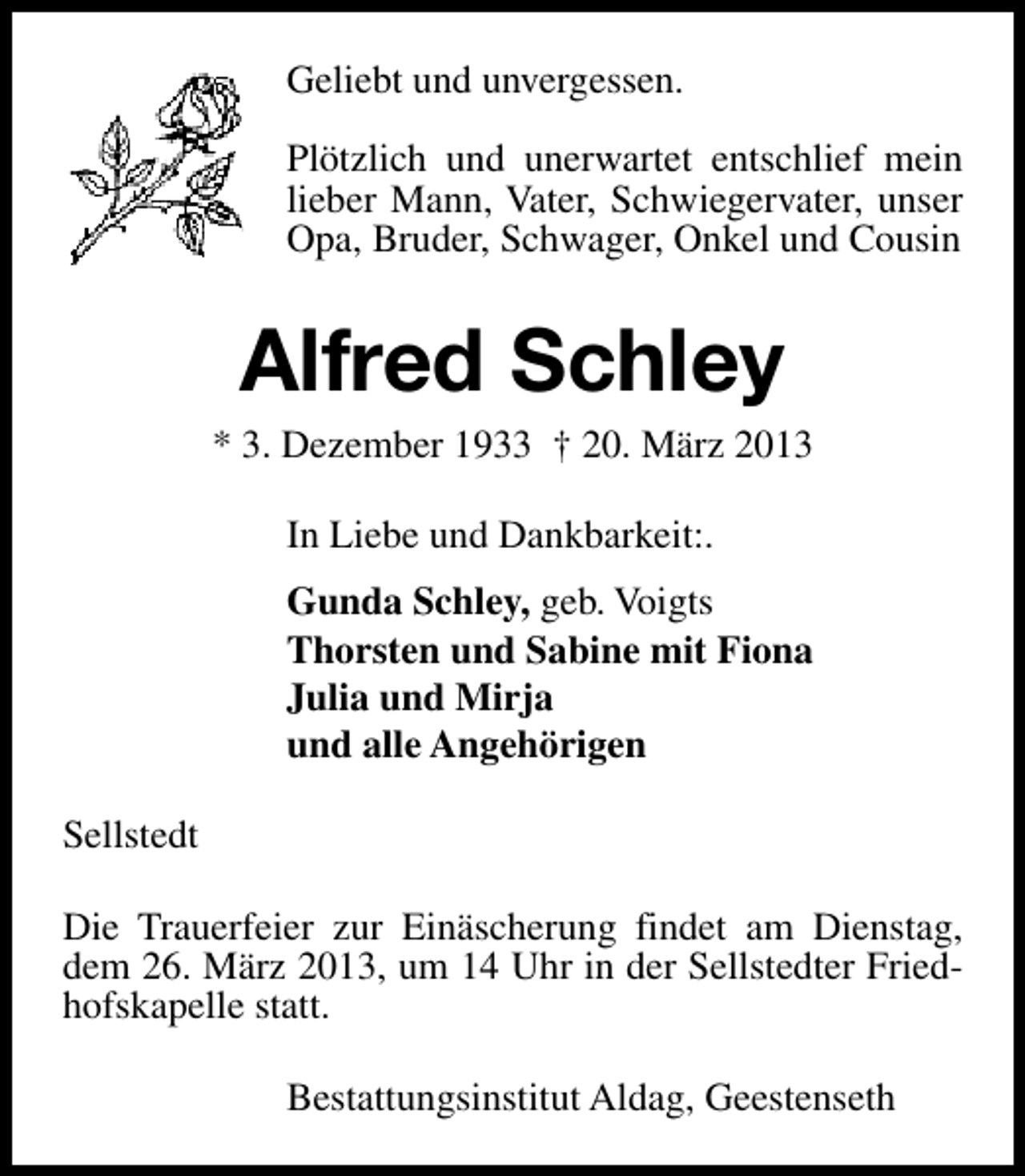 <p>Geliebt und unvergessen.<br />Plötzlich und unerwartet entschlief mein<br />lieber Mann, Vater, Schwiegervater, unser<br />Opa, Bruder, Schwager, Onkel und Cousin</p>
<p>Alfred Schley</p>
<p>* 3. Dezember 1933 † 20. März 2013<br />In Liebe und Dankbarkeit:.<br />Gunda Schley, geb. Voigts<br />Thorsten und Sabine mit Fiona<br />Julia und Mirja<br />und alle Angehörigen<br />Sellstedt<br />Die Trauerfeier zur Einäscherung findet am Dienstag,<br />dem 26. März 2013, um 14 Uhr in der Sellstedter Friedhofskapelle statt.<br />Bestattungsinstitut Aldag, Geestenseth</p>