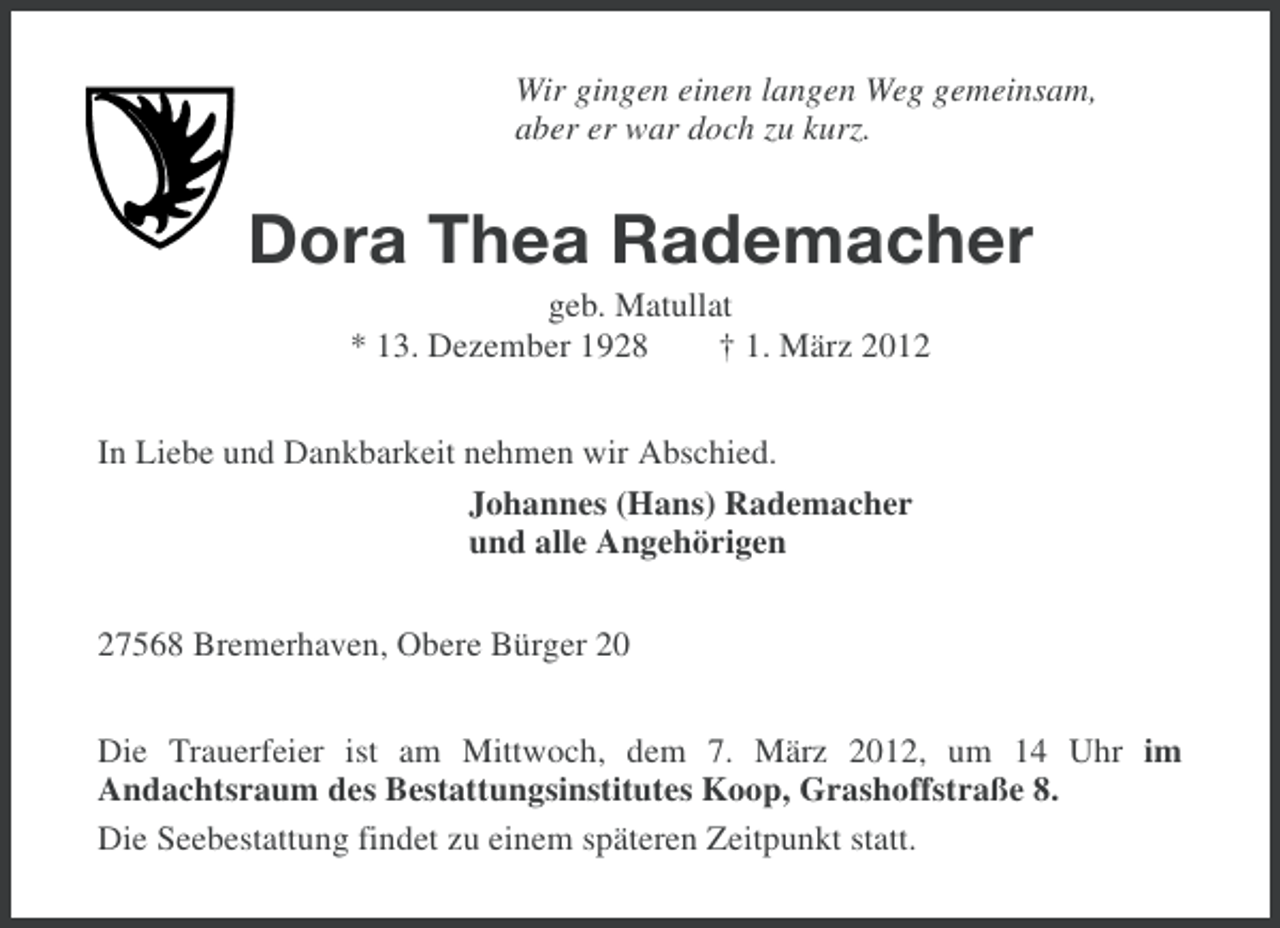 <p>Wir gingen einen langen Weg gemeinsam,<br />aber er war doch zu kurz.</p><p>Dora Thea Rademacher<br />geb. Matullat<br />* 13. Dezember 1928<br />† 1. März 2012<br />In Liebe und Dankbarkeit nehmen wir Abschied.<br />Johannes (Hans) Rademacher<br />und alle Angehörigen<br />27568 Bremerhaven, Obere Bürger 20<br />Die Trauerfeier ist am Mittwoch, dem 7. März 2012, um 14 Uhr im<br />Andachtsraum des Bestattungsinstitutes Koop, Grashoffstraße 8.<br />Die Seebestattung findet zu einem späteren Zeitpunkt statt.</p>