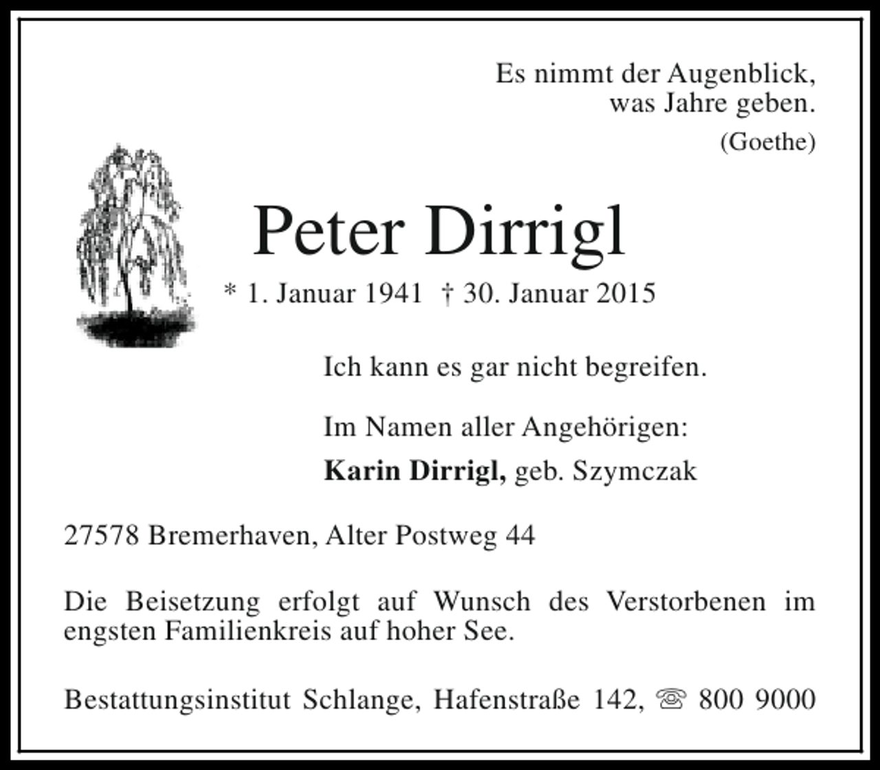 <p>Es nimmt der Augenblick,<br />was Jahre geben.<br />(Goethe)</p><p>Peter Dirrigl</p><p>* 1. Januar 1941 † 30. Januar 2015<br />Ich kann es gar nicht begreifen.<br />Im Namen aller Angehörigen:<br />Karin Dirrigl, geb. Szymczak<br />27578 Bremerhaven, Alter Postweg 44<br />Die Beisetzung erfolgt auf Wunsch des Verstorbenen im<br />engsten Familienkreis auf hoher See.<br />Bestattungsinstitut Schlange, Hafenstraße 142, s 800 9000</p>