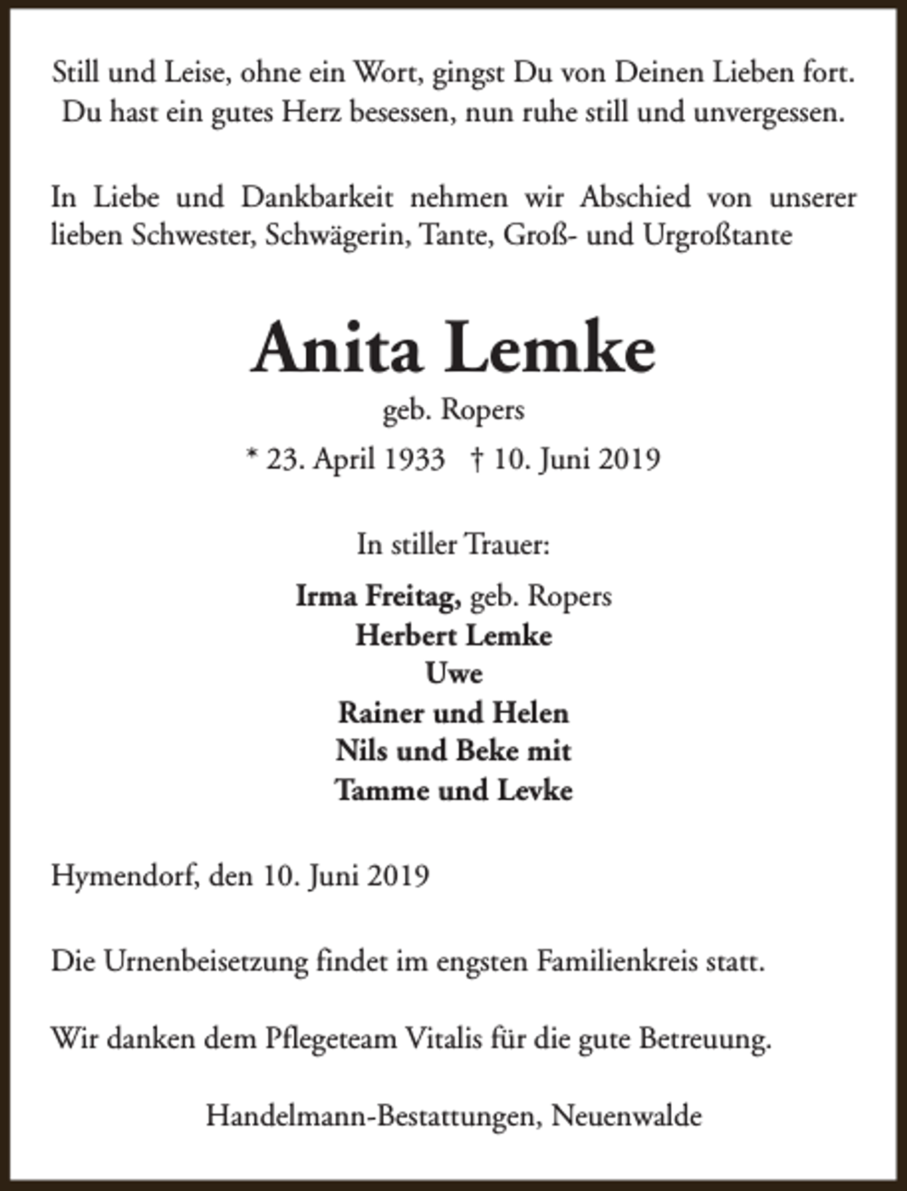 <p>Still und Leise, ohne ein Wort, gingst Du von Deinen Lieben fort.<br />Du hast ein gutes Herz besessen, nun ruhe still und unvergessen.<br />In Liebe und Dankbarkeit nehmen wir Abschied von unserer<br />lieben Schwester, Schwägerin, Tante, Groß- und Urgroßtante</p><p>Anita Lemke<br />geb. Ropers</p><p>* 23. April 1933 † 10. Juni 2019<br />In stiller Trauer:<br />Irma Freitag, geb. Ropers<br />Herbert Lemke<br />Uwe<br />Rainer und Helen<br />Nils und Beke mit<br />Tamme und Levke<br />Hymendorf, den 10. Juni 2019<br />Die Urnenbeisetzung findet im engsten Familienkreis statt.<br />Wir danken dem Pflegeteam Vitalis für die gute Betreuung.<br />Handelmann-Bestattungen, Neuenwalde</p>