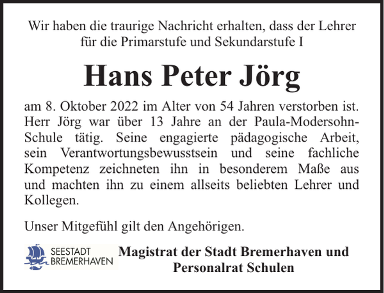 <p>Wir haben die traurige Nachricht erhalten, dass der Lehrer<br />für die Primarstufe und Sekundarstufe I</p><p>Hans Peter Jörg<br />am 8. Oktober 2022 im Alter von 54 Jahren verstorben ist.<br />Herr Jörg war über 13 Jahre an der Paula-ModersohnSchule tätig. Seine engagierte pädagogische Arbeit,<br />sein Verantwortungsbewusstsein und seine fachliche<br />Kompetenz zeichneten ihn in besonderem Maße aus<br />und machten ihn zu einem allseits beliebten Lehrer und<br />Kollegen.<br />Unser Mitgefühl gilt den Angehörigen.<br />Magistrat der Stadt Bremerhaven und<br />Personalrat Schulen</p>