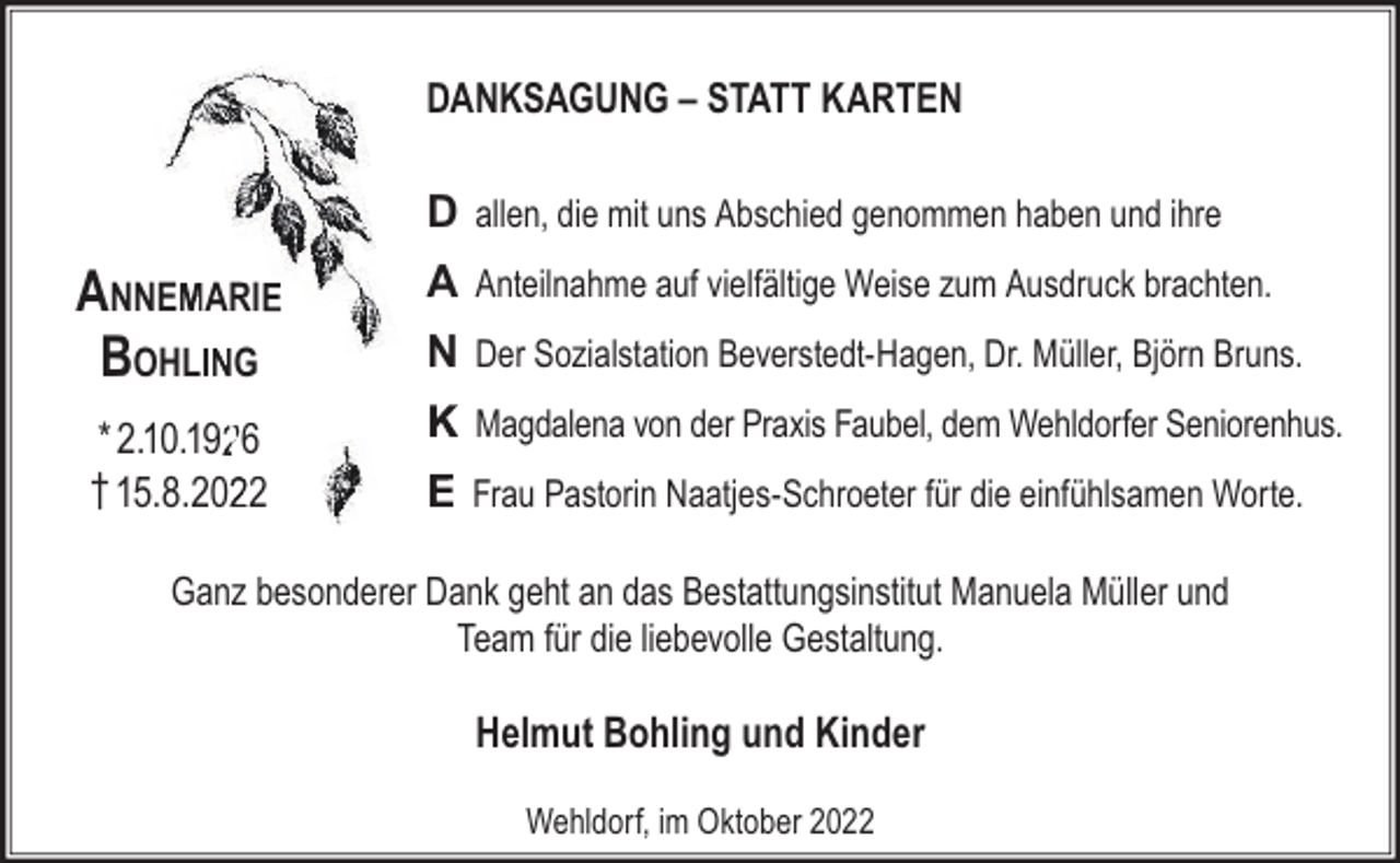 <p>DANKSAGUNG – STATT KARTEN</p><p>D allen, die mit uns Abschied genommen haben und ihre</p><p>AnnemAri<br />Bohling<br />* 2.10.1926<br />† 15.8.2022</p><p>A Anteilnahme auf vielfältige Weise zum Ausdruck brachten.<br />N Der Sozialstation Beverstedt-Hagen, Dr. Müller, Björn Bruns.<br />K Magdalena von der Praxis Faubel, dem Wehldorfer Seniorenhus.<br />E Frau Pastorin Naatjes-Schroeter für die einfühlsamen Worte.</p><p>Ganz besonderer Dank geht an das Bestattungsinstitut Manuela Müller und<br />Team für die liebevolle Gestaltung.</p><p>Helmut Bohling und Kinder<br />Wehldorf, im Oktober 2022</p>