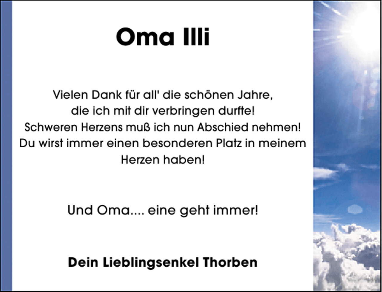 <p>Oma Illi<br />Vielen Dank für all' die schönen Jahre,<br />die ich mit dir verbringen durfte!<br />Schweren Herzens muß ich nun Abschied nehmen!<br />Du wirst immer einen besonderen Platz in meinem<br />Herzen haben!</p><p>Und Oma.... eine geht immer!</p><p>Dein Lieblingsenkel Thorben</p>