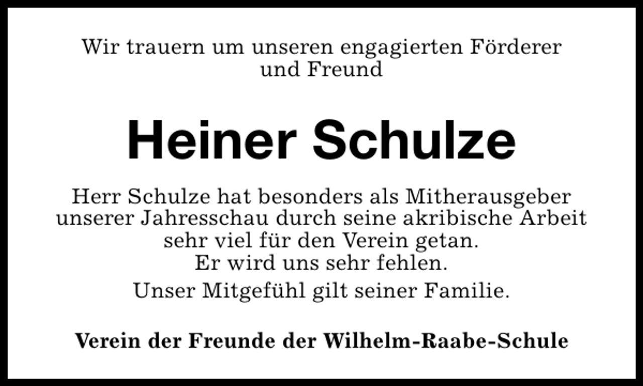 <p>Wir trauern um unseren engagierten Förderer<br />und Freund</p><p>Heiner Schulze<br />Herr Schulze hat besonders als Mitherausgeber<br />unserer Jahresschau durch seine akribische Arbeit<br />sehr viel für den Verein getan.<br />Er wird uns sehr fehlen.<br />Unser Mitgefühl gilt seiner Familie.<br />Verein der Freunde der Wilhelm-Raabe-Schule</p>