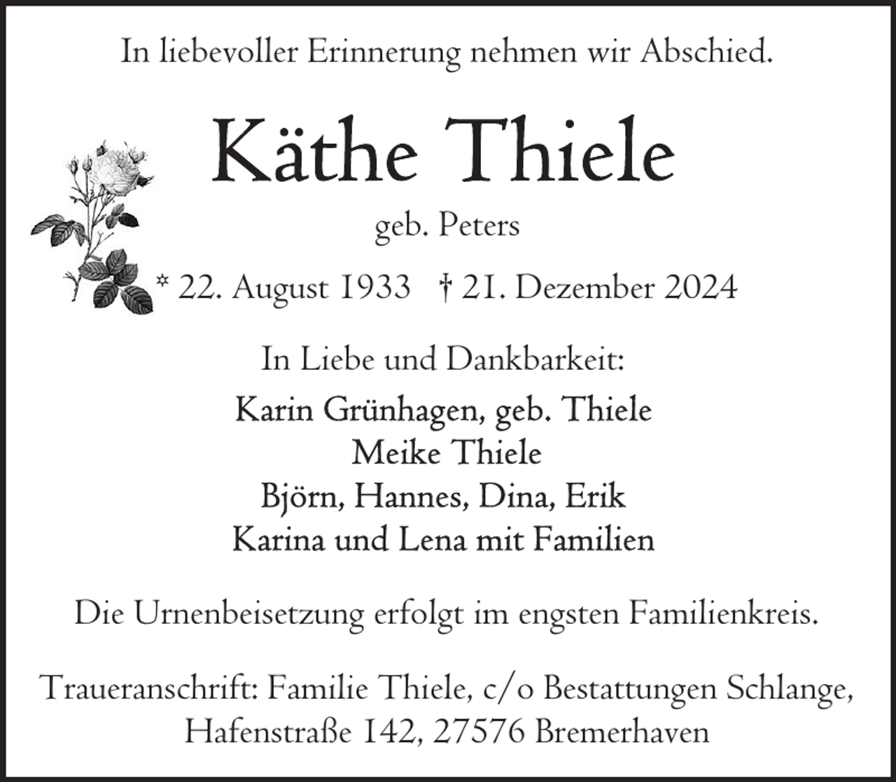 <p>In liebevoller Erinnerung nehmen wir Abschied.</p><p>geb. Peters<br />* 22. August 1933 † 21. Dezember 2024<br />In Liebe und Dankbarkeit:</p><p>Die Urnenbeisetzung erfolgt im engsten Familienkreis.<br />Traueranschrift: Familie Thiele, c/o Bestattungen Schlange,<br />Hafenstraße 142, 27576 Bremerhaven</p>