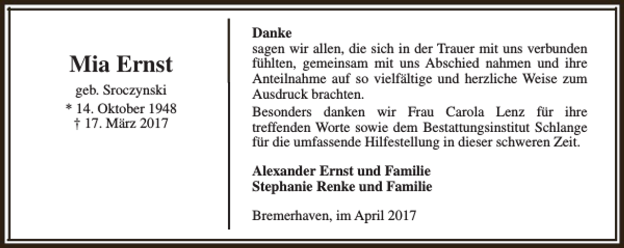 <p>Mia Ernst<br />geb. Sroczynski<br />* 14. Oktober 1948<br />† 17. März 2017</p><p>Danke<br />sagen wir allen, die sich in der Trauer mit uns verbunden<br />fühlten, gemeinsam mit uns Abschied nahmen und ihre<br />Anteilnahme auf so vielfältige und herzliche Weise zum<br />Ausdruck brachten.<br />Besonders danken wir Frau Carola Lenz für ihre<br />treffenden Worte sowie dem Bestattungsinstitut Schlange<br />für die umfassende Hilfestellung in dieser schweren Zeit.<br />Alexander Ernst und Familie<br />Stephanie Renke und Familie<br />Bremerhaven, im April 2017</p>