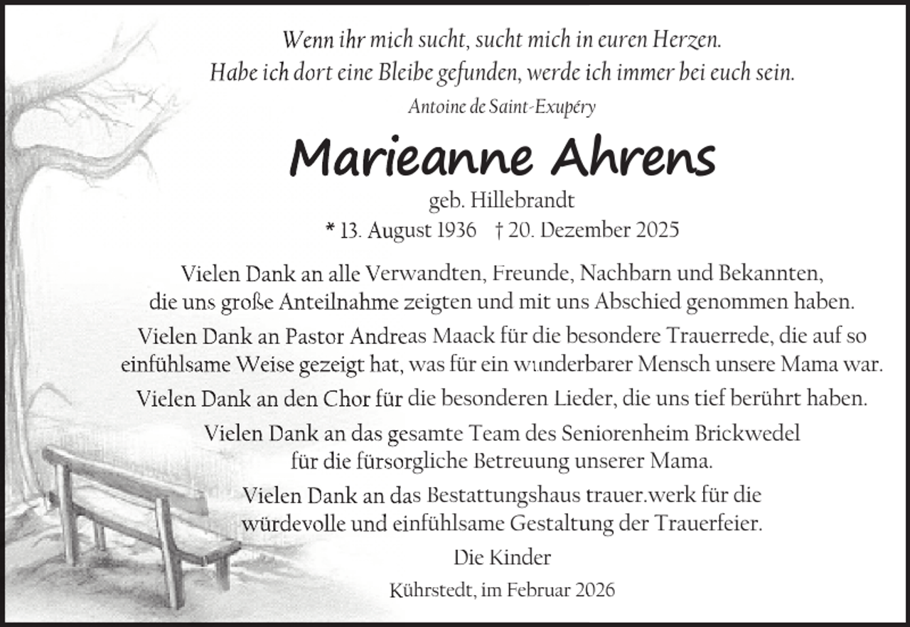 <p>Wenn ihr mich sucht, sucht mich inn euren Herzen.<br />Habe ich dort eine Bleibe gefunden, werde ich immer bei euch sein.<br />Antoine de Saint-Exupéry</p>
<p>Marieanne Ahrens<br />geb. Hillebrandt<br />* 13. August 1936 † 20. Dezem<br />mber 2025</p>
<p>Vielen Dank an alle Verwandten, Freunde, Nachbarn und Bekannten,<br />die uns große Anteilnahme zeigten und mit uns Abschied genommen haben.<br />Vielen Dank an Pastor Andreas Maack für die besondere Trauerrede, die auf so einfühlsame Weise gezeigt hat, was für ein wunderbarer Mensch unsere Mama war.<br />Vielen Dank an den Chor für die besonderen Lied<br />der, die uns tief berührt haben.<br />Vielen Dank an das gesamte Team des Seniorenheim Brickwedel<br />für die fürsorgliche Betreuung unserer Mama.<br />Vielen Dank an das Bestattungshaus trauer.werk für die<br />würdevolle und einfühlsame Gestaltung der Trauerfeier.<br />Die Kinder<br />Kührstedt, im Februar 226</p>