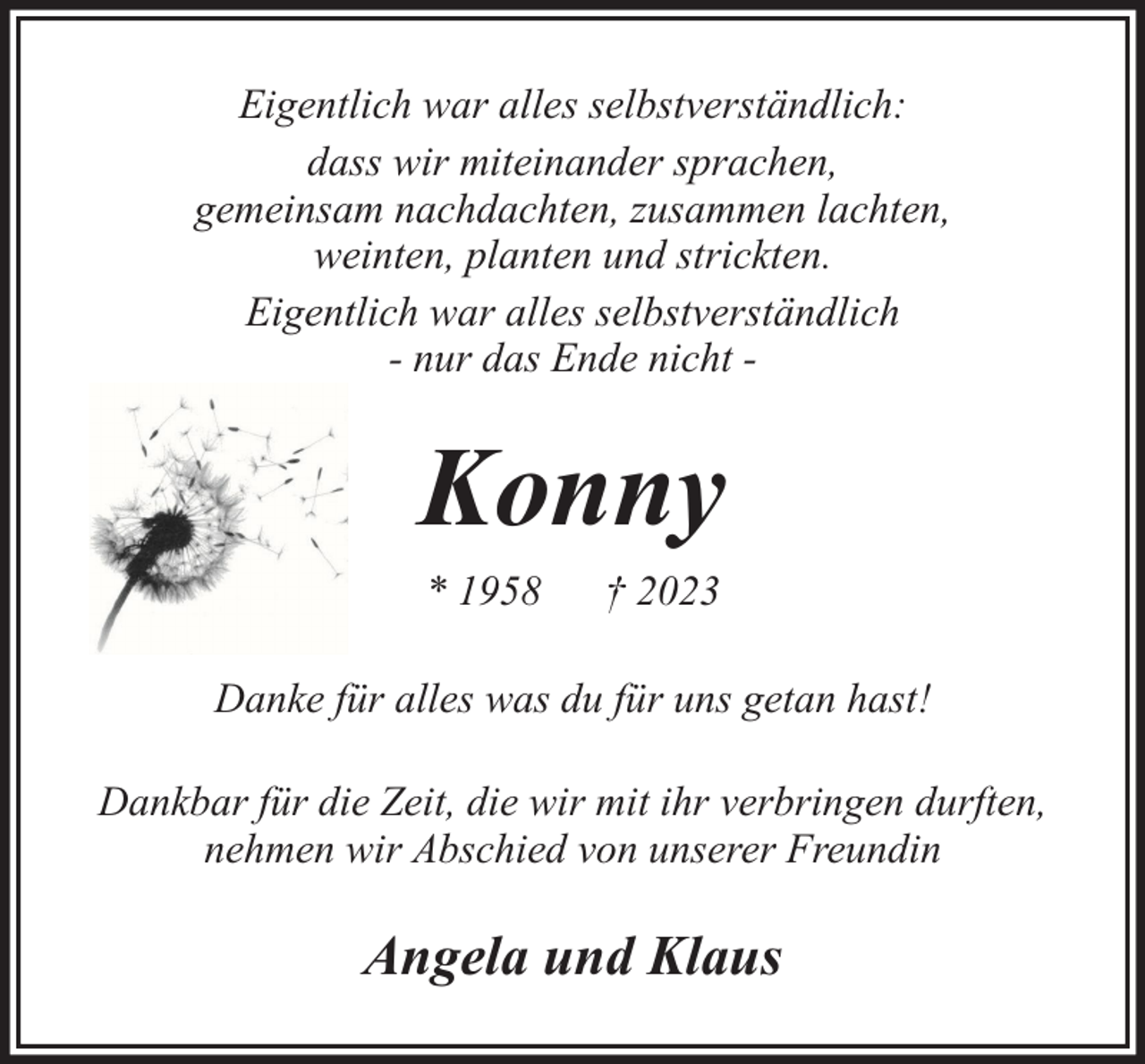 <p>Eigentlich war alles selbstverständlich:<br />dass wir miteinander sprachen,<br />gemeinsam nachdachten, zusammen lachten,<br />weinten, planten und strickten.<br />Eigentlich war alles selbstverständlich<br />- nur das Ende nicht -</p><p>Konny<br />* 1958</p><p>† 2023</p><p>Danke für alles was du für uns getan hast!<br />Dankbar für die Zeit, die wir mit ihr verbringen durften,<br />nehmen wir Abschied von unserer Freundin</p><p>Angela und Klaus</p>