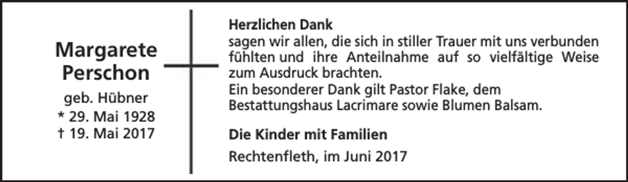 <p>Margarete<br />Perschon<br />geb. Hübner<br />* 29. Mai 1928<br />† 19. Mai 2017</p><p>Herzlichen Dank<br />sagen wir allen, die sich in stiller Trauer mit uns verbunden<br />fühlten und ihre Anteilnahme auf so vielfältige Weise<br />zum Ausdruck brachten.<br />Ein besonderer Dank gilt Pastor Flake, dem<br />Bestattungshaus Lacrimare sowie Blumen Balsam.<br />Die Kinder mit Familien<br />Rechtenfleth, im Juni 2017</p>